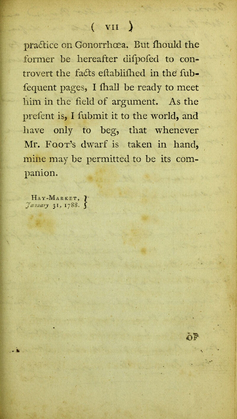 pra6lice on Gonorrhoea. But fliould the former be hereafter clifpofed to con- trovert the fa£ts eftabliftied in the fub- feqiient pages^ I fhall be ready to meet him in the field of argument. As the prefent is, I fiibmit it to the world, and have only to beg, that whenever Mr. Foot's dwarf is taken in hand, mine may be permitted to be its com- panion. Hay-Market, 1 Ja.iuayj 31, 1788. j of