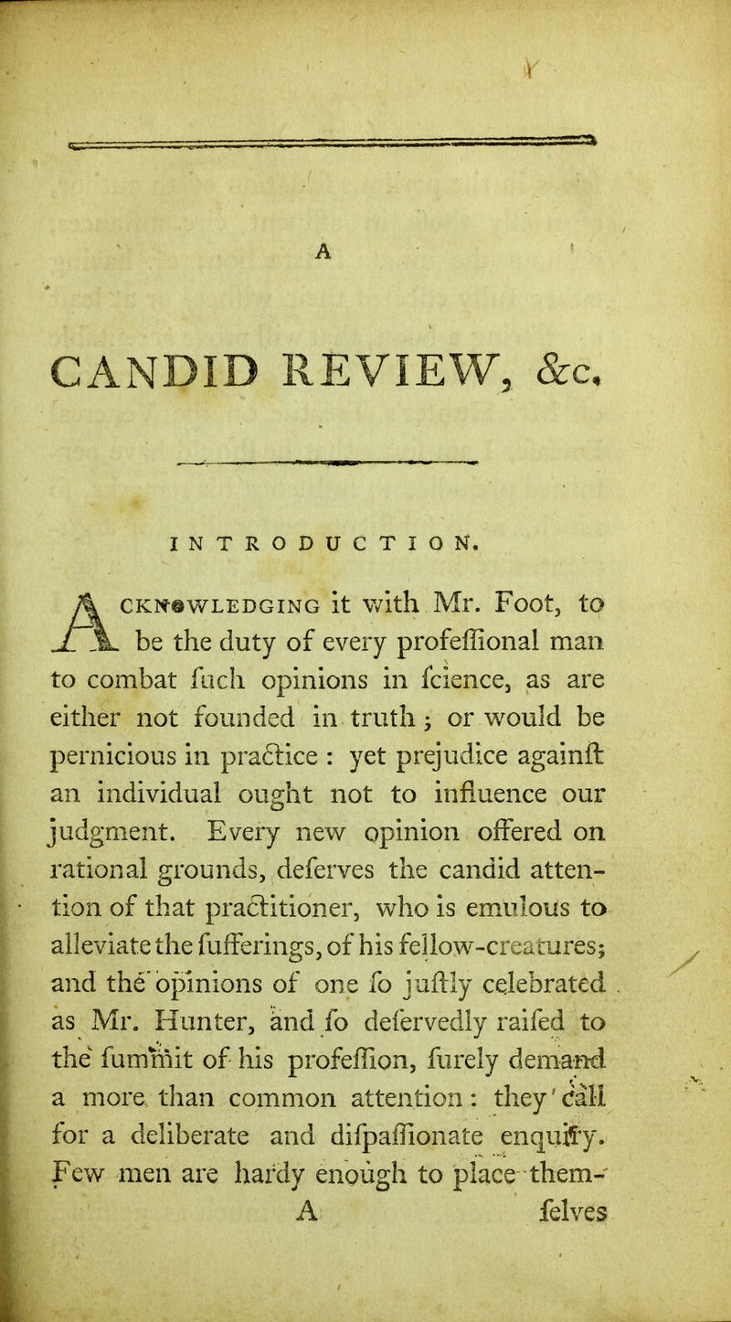 A ' CANDID REVIEW, &c. INTRODUCTION. ACKit®WLEDGiNG it With Mr. Foot, to be the duty of every profeffional man to combat fiich opinions in fcience, as are either not founded in truth or would be pernicious in praftice : yet prejudice againft an individual ought not to influence our judgment. Every new opinion offered on rational grounds, deferves the candid atten- tion of that praftitioner, who is emulous to alleviate the fufferings, of his feilow-creamres; and the'opinions of one fo juftly celebrated as Mr. Hunter, and fo defervedly raifed to the fummit of his profeffion, furely deman-d a more than common attention : they' Call for a deliberate and difpaffionate enqiiif-y. Few men are hardy enough to place them- A felves