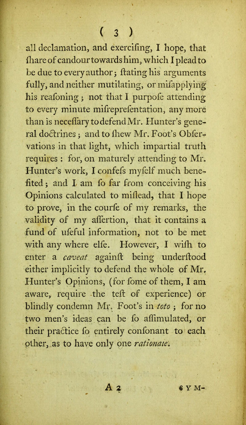 all declamation, and exercifmg, I hope, that fliare of candour towards him, which I plead to be due to every author; ftating his arguments fully, and neither mutilating, or mifapplying his reafoning ^ not that I purpofe attending to every minute mifreprefentation, any more than is neceffary to defend Mr. Flunter's gene- ral doftrines 5 and to fliew Mr. Foot's Obfer- vations in that light, v\^hich impartial truth requires : for, on maturely attending to Mr. Hunter's work, I confefs myfelf much bene- fited ; and I am fo far from conceiving his Opinions calculated to miflead, that I hope to prove, in the courfe of my remarks, the validity of my affertion, that it contains a fund of ufeful information, not to be met with any where elfe. However, I wifh to enter a caveat againft being underftood either implicitly to defend the whole of Mr, Hunter's Opinions, (forfomeof them, l am aware, require the teft of experience) or blindly condemn Mr, Foot's in toto for no two men's ideas can be fo affimulated, or their practice fo entirely confonant to each pther, .as to have only one rationaiey « Y M-