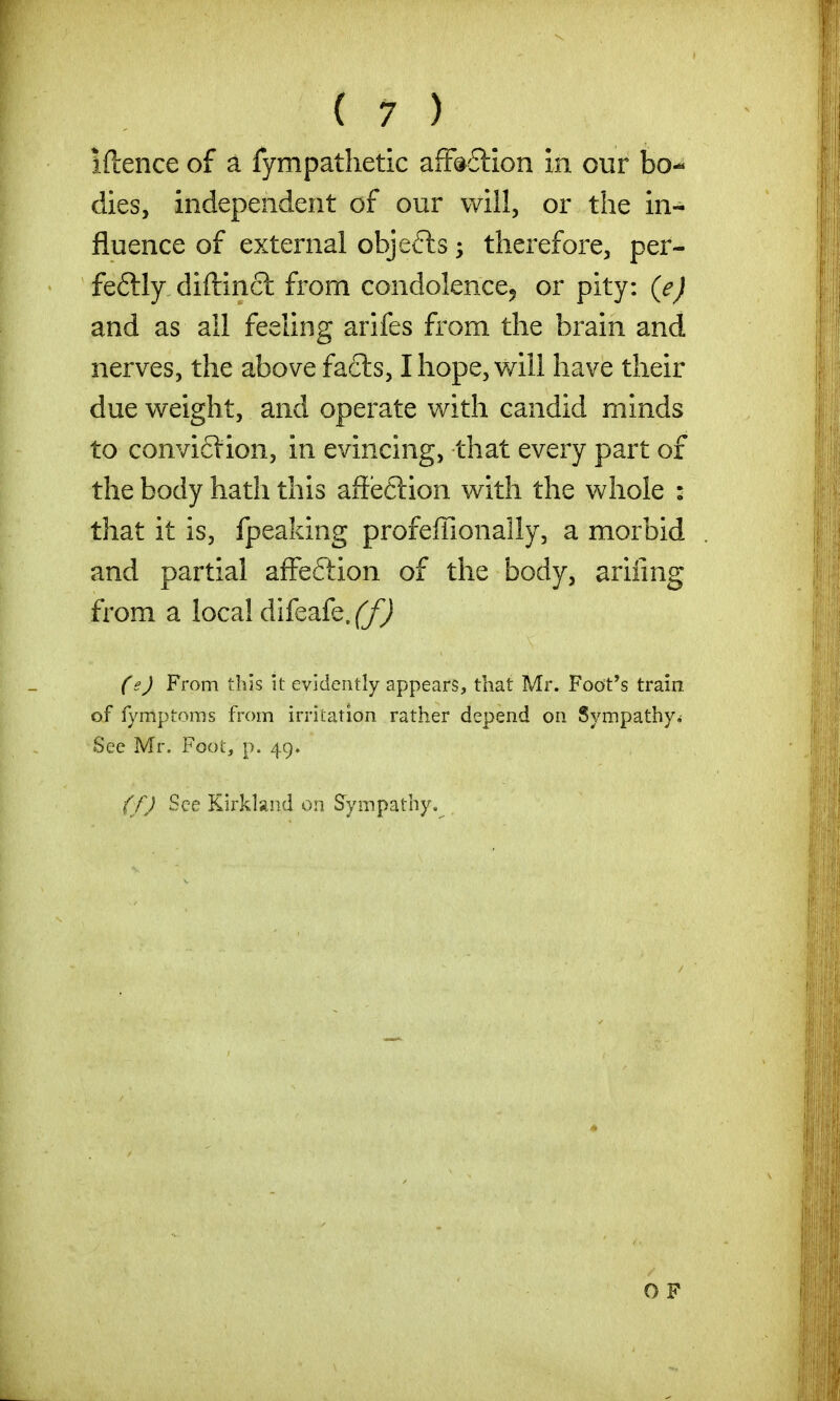 iftence of a fympathetic afF^ftion in our bo- dies, independent of our will, or the in- fluence of external objects; therefore, per- feftly diftincl from condolence, or pity: (e) and as all feeling arifes from the brain and nerves, the above fa6ls, I hope, will have their due weight, and operate with candid minds to convi6lion, in evincing, that every part of the body hath this affeclion with the whole : that it is, fpeaking profeffionally, a morbid and partial afFeftion of the body, ariiing from a local difeafe. ff) (e) From this it evidently appears, that Mr. Foot*s train of fymptoms from irritation rather depend on Sympathy^ Sec Mr. Fooi:, p. 49. (f) See Kirkland on Sympathy. OF