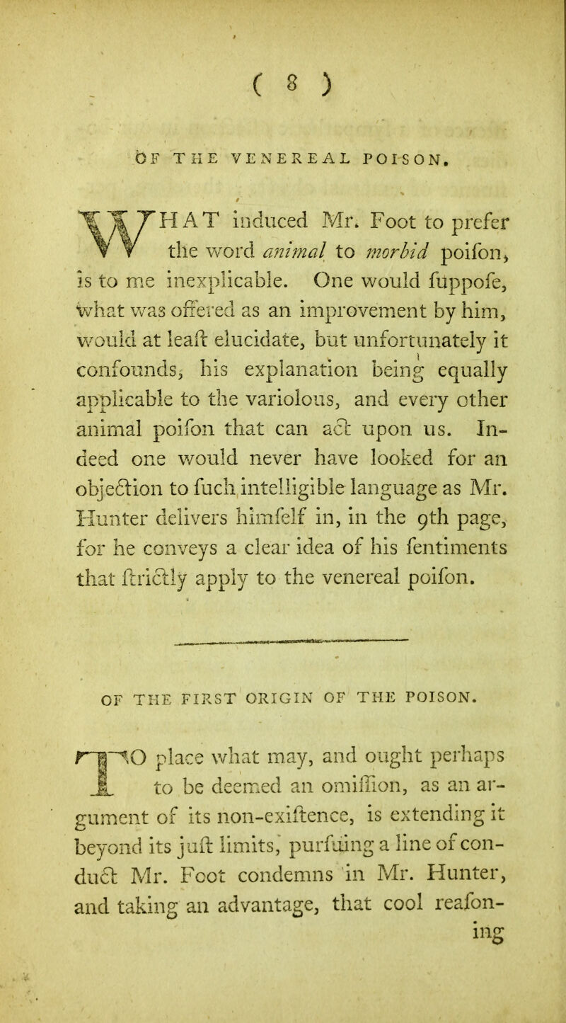 OF THE VENEREAL POISON. HAT induced Mr* Foot to prefer the word animal to morbid poifon^ is to me inexplicable. One would fuppofe, what was ofiered as an improvement by him, would at leaft elucidate, but unfortunately it confounds, his explanation being equally applicable to the variolous, and every other animal poifon that can act upon us. In- deed one v/ould never have looked for an objeftion to fucli intelligible language as Mr. Hunter delivers himfelf in, in the 9th page, for he conveys a clear idea of his fentiments that ftrictly apply to the venereal poifon. OF THE FIRST ORIGIN OF THE POISON. r~B~^0 place v/hat may, and ought perhaps X to be deemed an omiffion, as an ar- gument of its non-exiftence, is extending it beyond its juft limits, purfuing a line of con- du£l: Mr. Foot condemns in Mr. Hunter, and taking an advantage, that cool reafon- mg