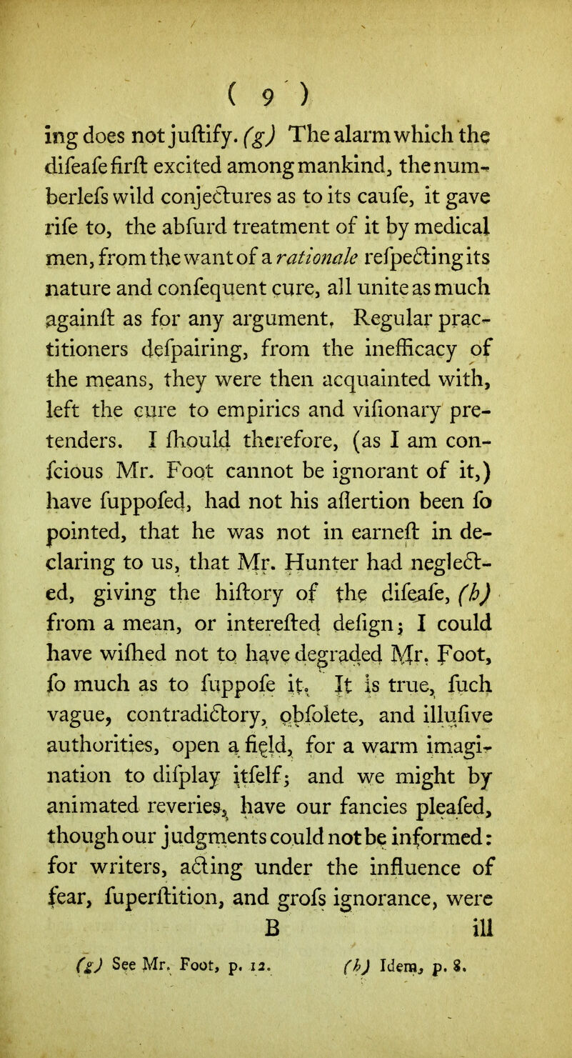 ing does not juftify. (gj The alarm which the difeafefirfl: excited among mankind, thenum- berlefs wild conjectures as to its caufe, it gave rife to, the abfurd treatment of it by medical men, from the want of a rationale refpeftingits nature and confequent cure, all unite as much againft as for any argument, Regular prac- titioners defpairing, from the inefficacy of the means, they were then acquainted with, left the cure to empirics and vifionary pre- tenders. I ihould therefore, (as I am con- fcious Mr. Foot cannot be ignorant of it,) have fuppofed, had not his aflertion been fo pointed, that he was not in earneft in de- claring to us, that Mp- Hunter had neglefl- ed, giving the hiftory of th^ dife^fe, from a mean, or interefted defign^ I could have wifhed not to h^ve degraded Mi*? Foot, fo much as to fuppofe it, |t is true, fuch vague, contradiftory, qbfolete, and illufive authorities, open a figld, for a warm imagir nation to difplay itfelf; and we might by animated reveries, have our fancies pleafed, though our j udgments could not be informed: for writers, a6ling under the influence of fear, fuperftition, and grofs ignorance, were B ill (g) See Mr. Foot, p, 12, (h) Idera^ p. 8.