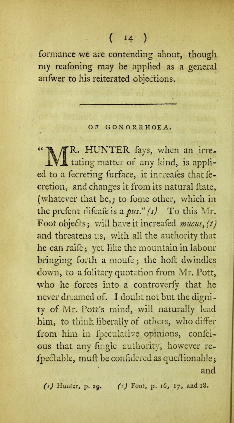 formancc we are contending about, though my realbning may be applied as a general anfwer to his reiterated objections. OF GONORRHOEA. \ /T^* HUNTER fays, when an irre^ Xt-I. tating matter of any kind, is appli- ed to a fecreting furface, it increafes thatfe- cretion, and changes it from its natural ftate, (whatever that be,j to forne other, which in the prefent difeafe is a pus,'' (s) To this Mr. Footobjefts; will have it increafed mucus, (t) and threatens us, with all the authority that he can raife; yet like the mountain in labour bringing forth a moufe ^ the hoft dwindles down, to a folitary quotation from Mr. Pott, who he forces into a controverfy that he never dreamed of. I doubt not but the disrni- ty of Mr. Pott's mind, will naturally lead him, to thiiii: liberally of others, who differ from him in fpeculative opinions, confci- ous that any fiiigle authority, however re- Ipe-clable, muft be confidered as queftionable; and