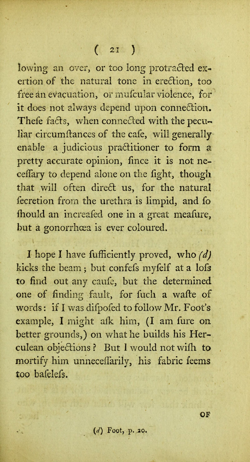 lowing an over, or too long protracted ex« ertion of the natural tone in ereclion, too free an evacuation, or mufcular violence, for it does not always depend upon connexion* Thefe fafils, when connefted with the pecu- liar circumftances of the cafe, will generally enible a judicious praflitioner to form a pretty accurate opinion, fince it is not ne- ceffary to depend alone on the fight, though that will often direfl us, for the natural fecretion from the urethra is limpid, and fo fhould an increafed one in a great meafure, but a gonorrhoea is ever coloured. I hope I have fufficiently proved, who (d) kicks the beam; but confefs myfelf at a lo6 to find out any caufe, but the deternriined one of finding fault, for fucli a wafte of words: if I was difpofed to follow Mr. Foot's example, I might alk him, (I am fure on better grounds,) on vv^hat he builds his Her- culean objeflions ? But 1 v/ould not wifti to mortify him unneceffarily, his fabric feems too bafelefs. {^/) Foot, p. 20. OF
