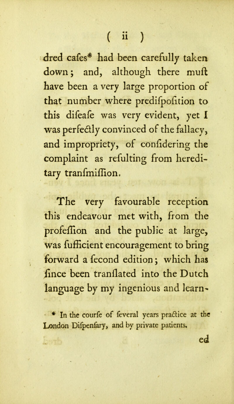 ( » ) dred cafes* had been carefully taken down; and, although there muft have been a very large proportion of that number where predifpofiition to this difeafe was very evident, yet I was perfectly convinced of the fallacy, and impropriety, of confidering the complaint as refulting from heredi- tary tranfmiffion. The very favourable reception this endeavour met with, from the profeflion and the public at large, was fufficient encouragement to bring forward a fecond edition; which has jince been tranllated into the Dutch language by my ingenious and learn- * In the courfe of feveral years practice at the London Difpenfary, and by private patients. ed