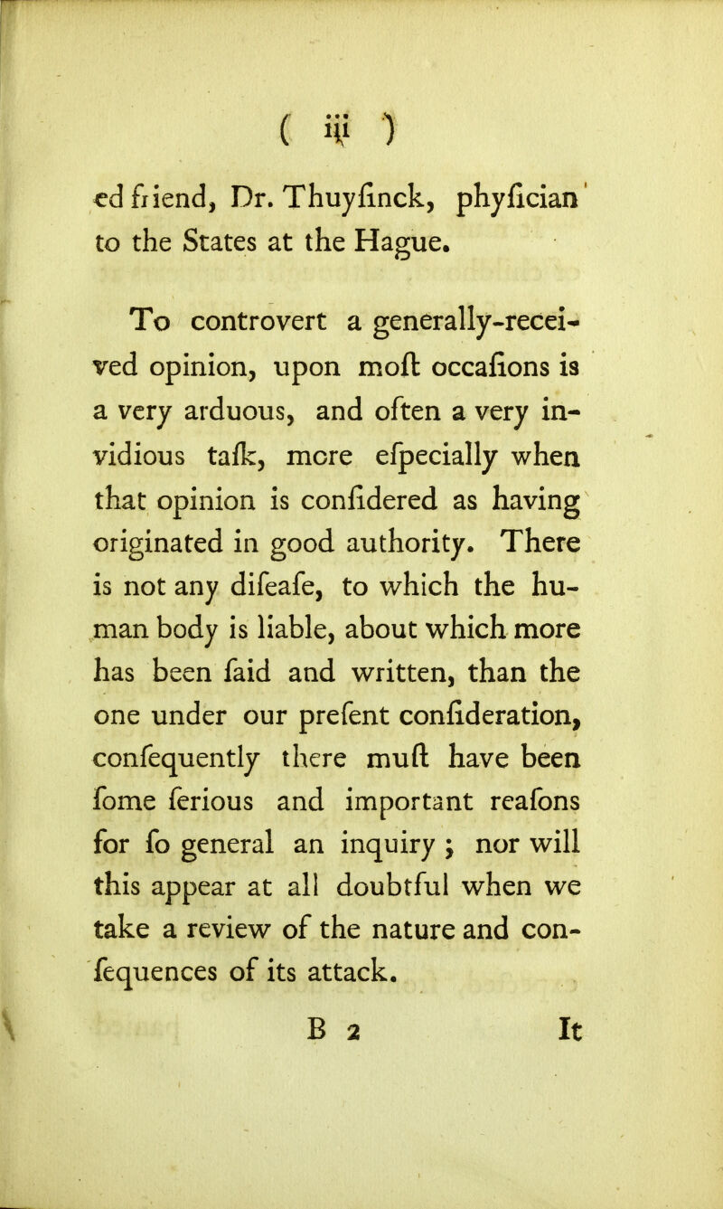 ( it? 1 cd friend, Dr. Thuyfinck, phylician to the States at the Hague. To controvert a generally-recei- ved opinion, upon moft occafions is a very arduous, and often a very in- vidious tafk, more efpecially when that opinion is confidered as having originated in good authority. There is not any difeafe, to which the hu- man body is liable, about which more has been faid and written, than the one under our prefent consideration, confequently there muft have been fome ferious and important reafons for fo general an inquiry ; nor will this appear at all doubtful when we take a review of the nature and con- fequences of its attack. B 2 It