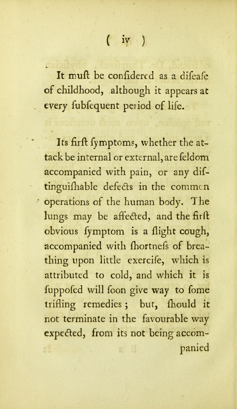 It muft be confidered as a difeafe of childhood, although it appears at every fubfequent period of life. Its firft fymptoms, whether the at- tack be internal or external, are feldom accompanied with pain, or any dif- tinguifliable defe&s in the commcn operations of the human body. The lungs may be affe&ed, and the firft obvious fymptom is a flight cough, accompanied with fhortnefs of brea- thing upon little exercife, which is attributed to cold, and which it is fuppofed will foon give way to fome trifling remedies; but, fhould it not terminate in the favourable way expc&ed, from its not being accom- panied