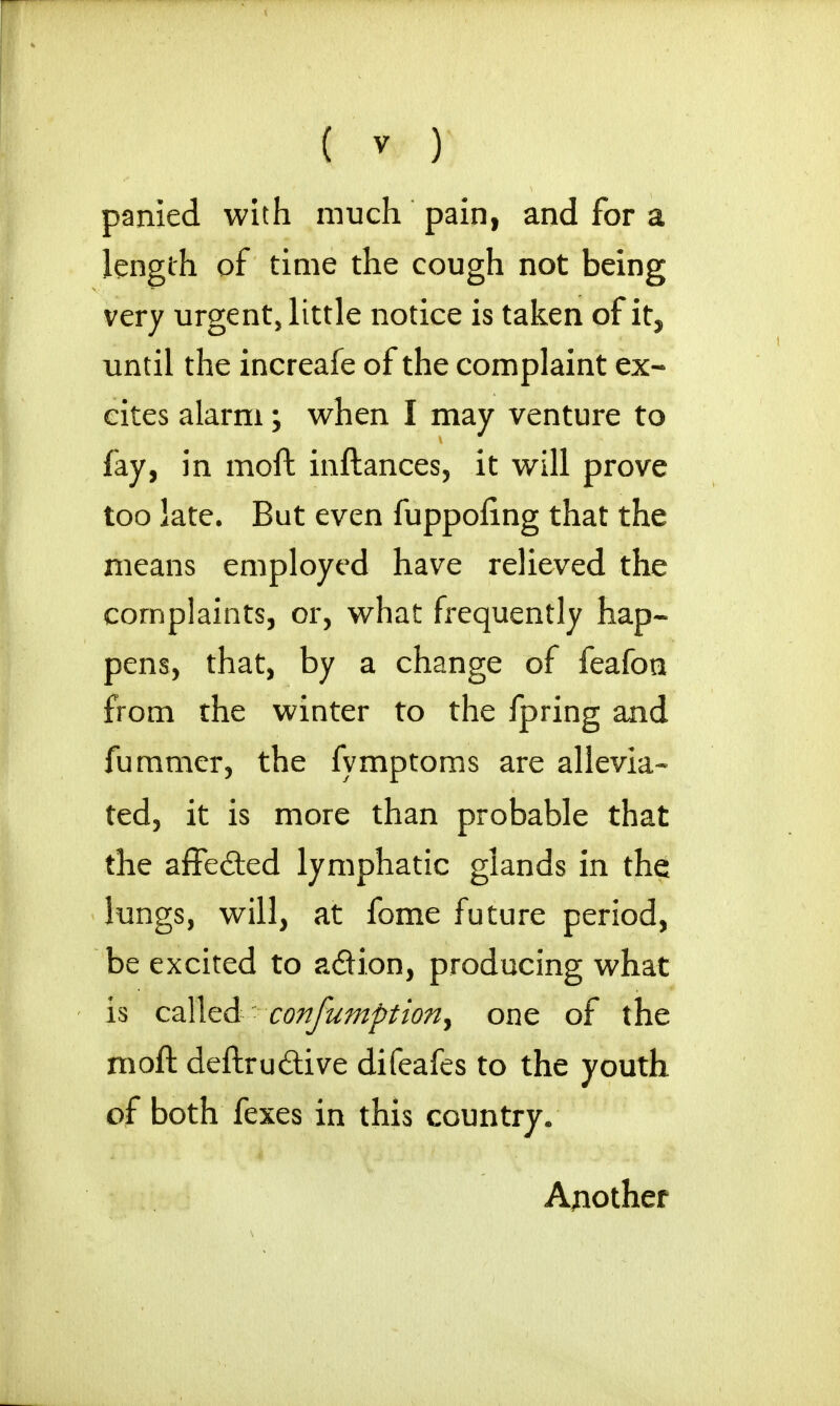 panied with much pain, and for a length of time the cough not being very urgent, little notice is taken of it, until the increafe of the complaint ex- cites alarm; when I may venture to fay, in moft inftances, it will prove too late. But even fuppofing that the means employed have relieved the complaints, or, what frequently hap- pens, that, by a change of feafoti from the winter to the fpring and fummer, the fymptoms are allevia- ted, it is more than probable that the affe&ed lymphatic glands in the lungs, will, at fome future period, be excited to a&ion, producing what is called confumption, one of the moft deftru&ive difeafes to the youth of both fexes in this country. Another