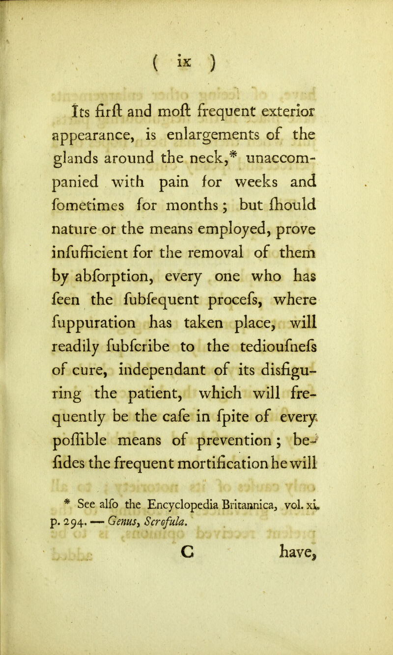 Its firft and moft frequent exterior appearance, is enlargements of the glands around the neck,* unaccom- panied with pain for weeks and fometimes for months; but fhould nature or the means employed, prove inefficient for the removal of them by abforption, every one who has feen the fubfequent procefs, where fuppuration has taken place, will readily fubfcribe to the tedioufnefs of cure, independant of its disfigu- ring the patient, which will fre- quently be the cafe in fpite of every, poflible means of prevention; be- fides the frequent mortification he will * See alfo the Encyclopedia Britannica, vol. xL p. 294. — Genusy Screfula. C have,