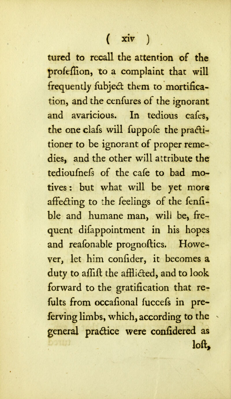 ( ™ ) tured to recall the attention of the profeflion, to a complaint that will frequently fubjed them to mortifica- tion, and the cenfures of the ignorant and avaricious. In tedious cafes, the one clafs will fuppofe the pradi- tioner to be ignorant of proper reme- dies, and the other will attribute the tedioufnefs of the cafe to bad mo- tives: but what will be yet mors affecting to the feelings of the fenfi- ble and humane man, will be, fre- quent difappointment in his hopes and reafonable prognoftics. Howe- ver, let him confider, it becomes a duty to afllft the afflided, and to look forward to the gratification that re- fults from occafional fuccefs in pre- ferring limbs, which, according to the general pra&ice were confidered as loft,