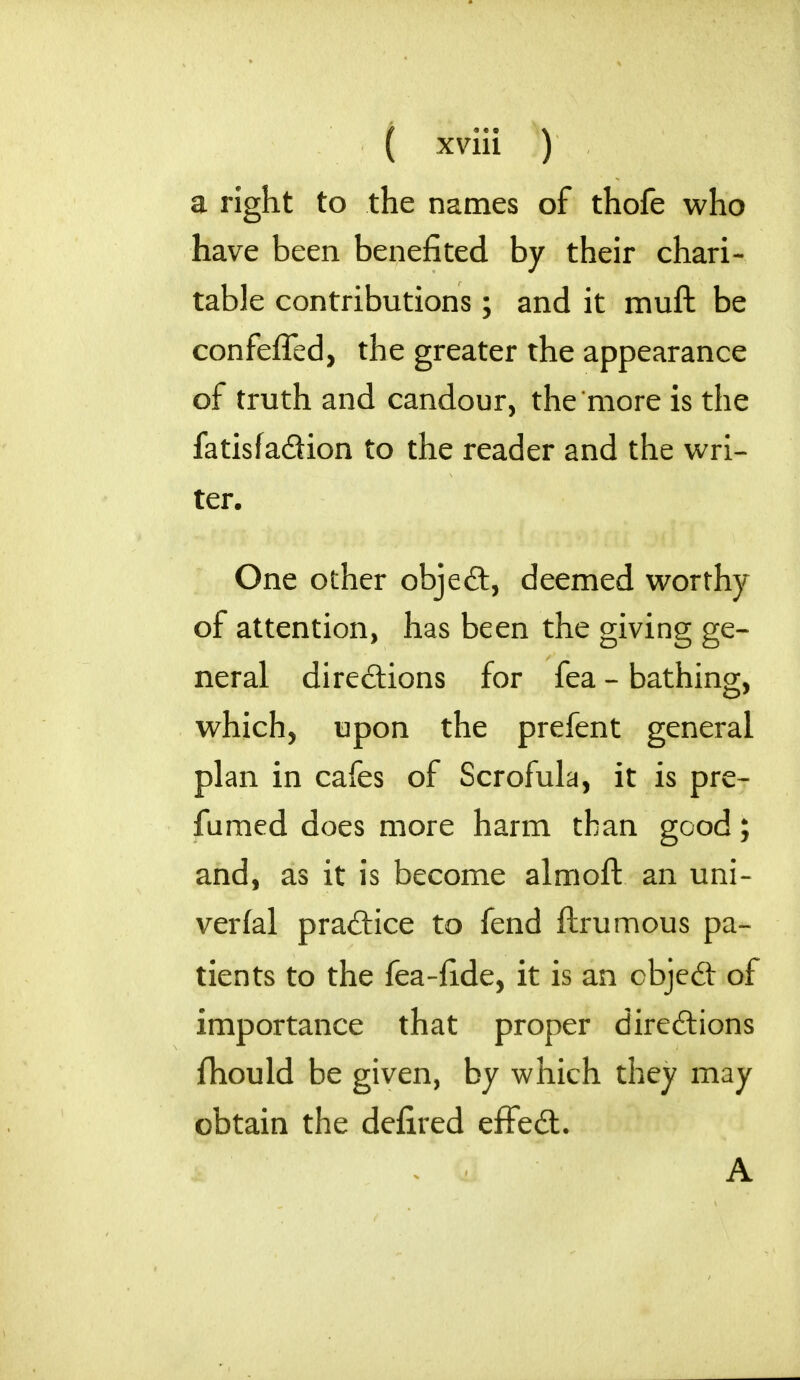 a right to the names of thofe who have been benefited by their chari- table contributions; and it muft be confeffed, the greater the appearance of truth and candour, the more is the fatisfa&ion to the reader and the wri- ter. One other objeft, deemed worthy of attention, has been the giving ge- neral directions for fea - bathing, which, upon the prefent general plan in cafes of Scrofula, it is pre- famed does more harm than good; and, as it is become almoft an uni- verfal pradice to fend ftrumous pa- tients to the fea-fide, it is an cbjed of importance that proper directions fhould be given, by which they may obtain the defired effed. A