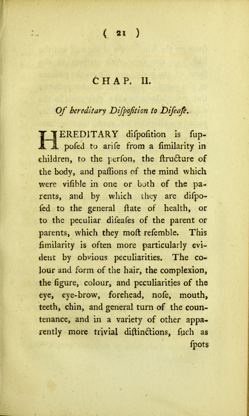 6hap, ii. Of hereditary Difpofition to Difeafe. HEREDITARY difpofition is fup- pofed to arife from a fimilarity in children, to the perfon, the ftrufture of the body, and paffions of the mind which were vifible in one or both of the pa- rents, and by which they are difpo- fed to the general ftate of health, or to the peculiar difeafes of the parent or parents, which they moft refemble. This fimilarity is often more particularly evi- dent by obvious peculiarities. The co- lour and form of the hair, the complexion, the figure, colour, and peculiarities of the eye, eye-brow, forehead, nofe, mouth, teeth, chin, and general turn of the coun- tenance, and in a variety of other appa- rently more trivial diftin&ions, ftich as fpots