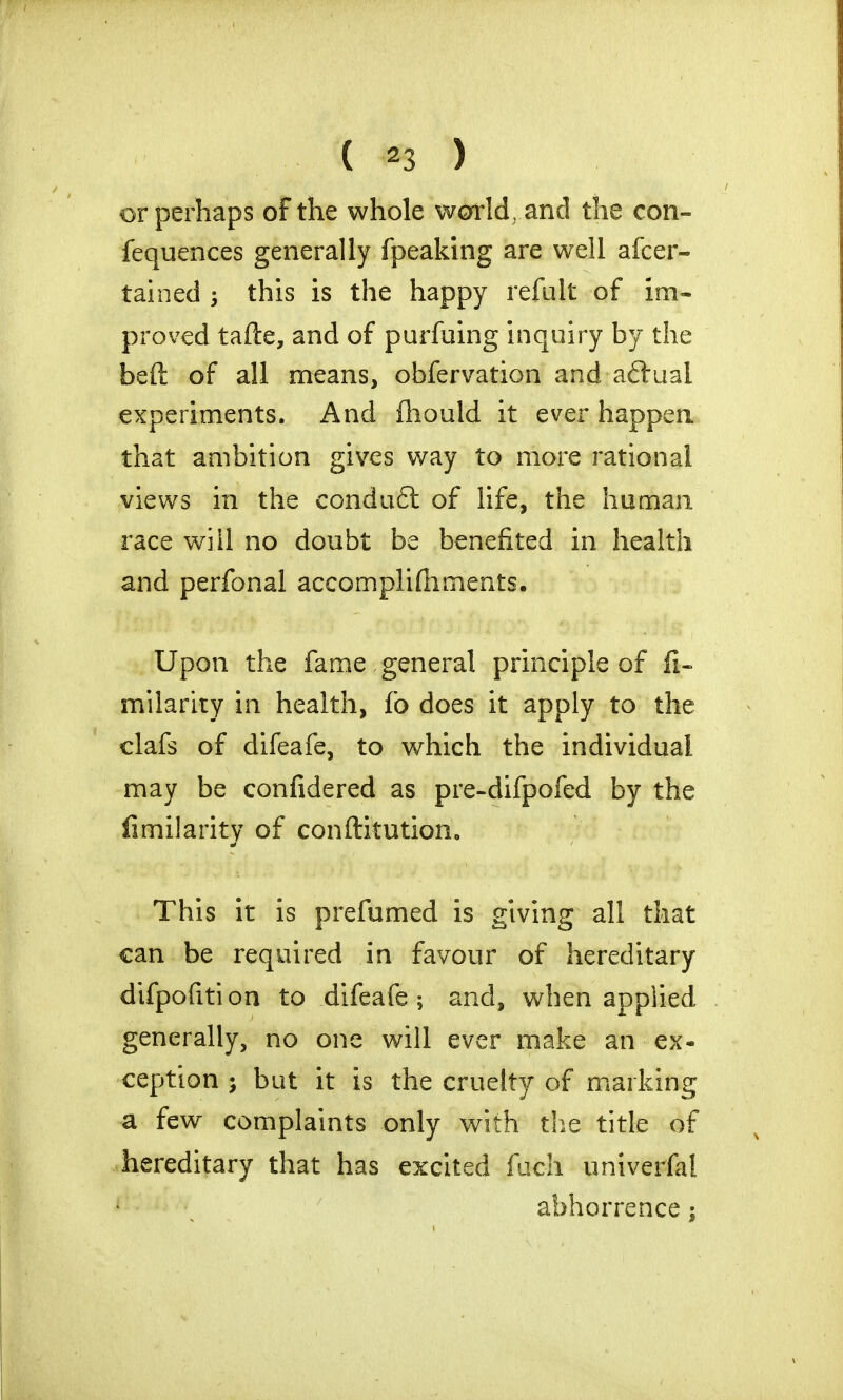 or perhaps of the whole world and the con- fequences generally fpeaking are well afcer- tained 3 this is the happy refult of im- proved tafte, and of purfuing inquiry by the beft of all means, obfervation and aftual experiments. And fhould it ever happen that ambition gives way to more rational views in the condu6t of life, the human race will no doubt be benefited in health and perfonal accomplifhments. Upon the fame general principle of J%- milarity in health, fo does it apply to the clafs of difeafe, to which the individual may be confidered as pre-difpofed by the fimiiarity of conftitution. This it is prefumed is giving all that can be required in favour of hereditary difpofition to difeafe; and, when applied generally, no one will ever make an ex- ception ; but it is the cruelty of marking a few complaints only with the title of hereditary that has excited fuch univerfal abhorrence;