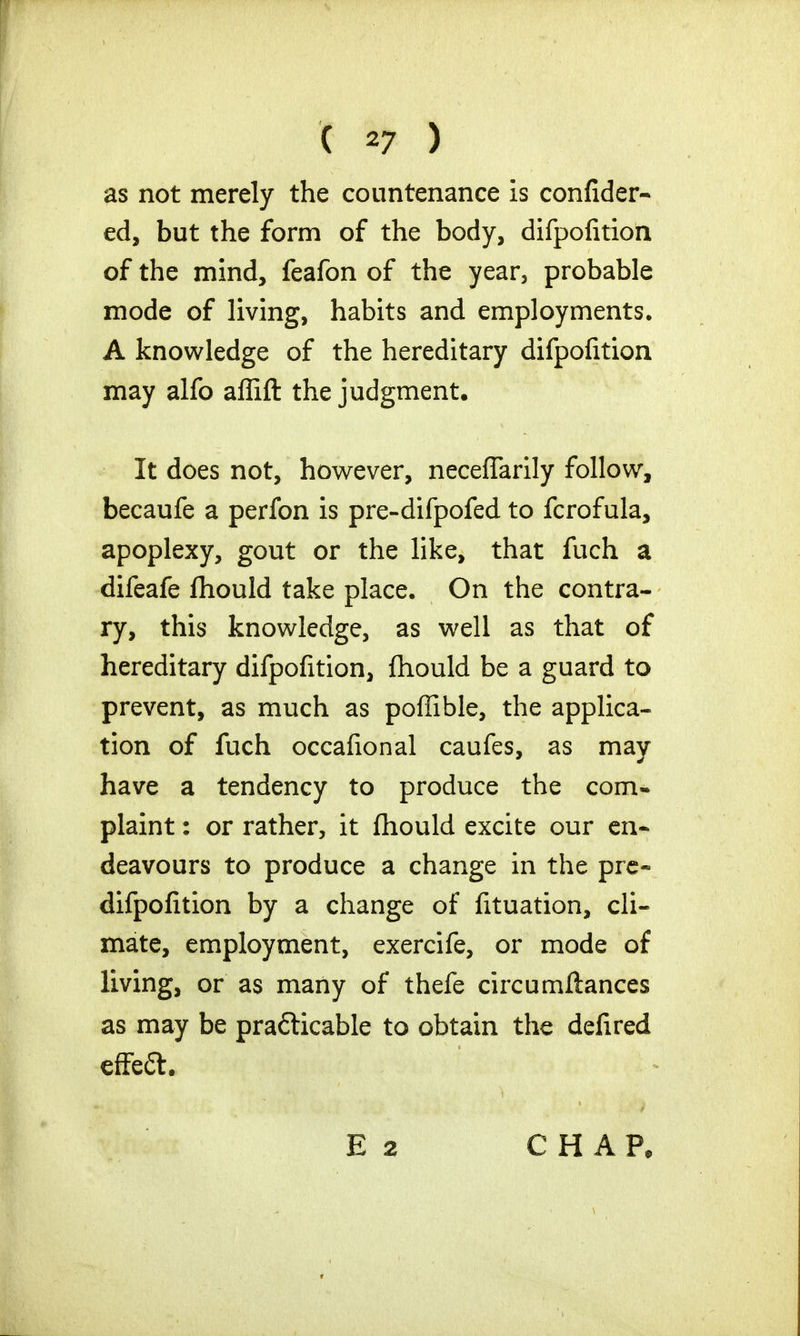 as not merely the countenance is confider- ed, but the form of the body, difpofition of the mind, feafon of the year, probable mode of living, habits and employments. A knowledge of the hereditary difpofition may alfo affift the judgment. It does not, however, necefTarily follow, becaufe a perfon is pre-difpofed to fcrofula, apoplexy, gout or the like, that fuch a difeafe fhould take place. On the contra- ry, this knowledge, as well as that of hereditary difpofition, fhould be a guard to prevent, as much as poffible, the applica- tion of fuch occafional caufes, as may have a tendency to produce the com- plaint : or rather, it fhould excite our en- deavours to produce a change in the pre- difpofition by a change of fituation, cli- mate, employment, exercife, or mode of living, or as many of thefe circumfiances as may be practicable to obtain the defired effeft. CHAP,