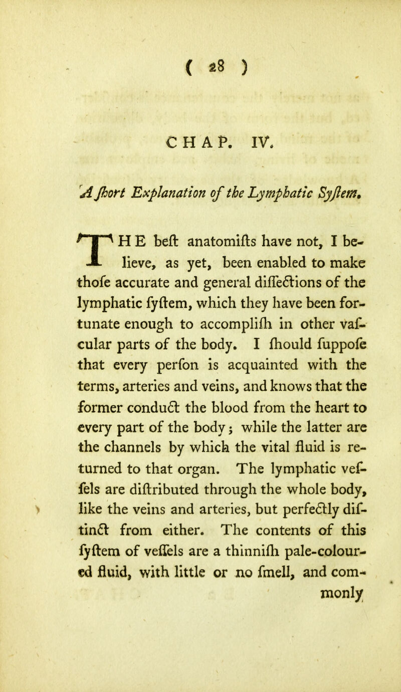 CHAP. IV, A Jhort Explanation of the Lymphatic Syjlem* A Heve, as yet, been enabled to make thofe accurate and general difleflions of the lymphatic fyftem, which they have been for- tunate enough to accomplifli in other vaf- cular parts of the body. I fhould fuppofe that every perfon is acquainted with the terms, arteries and veins, and knows that the former condu6t the blood from the heart to every part of the body; while the latter are the channels by which the vital fluid is re- turned to that organ. The lymphatic vef- fels are diftributed through the whole body, like the veins and arteries, but perfeftly dif- tintt from either. The contents of this fyftem of veflels are a thinnifli pale-colour- ed fluid, with little or no fmell, and com- H E beft anatomifts have not, I be- inonly