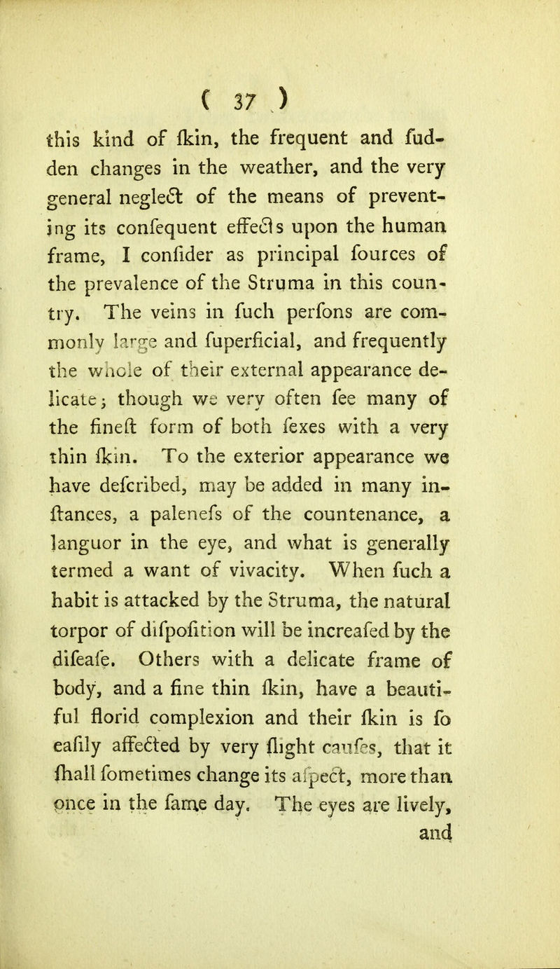 this kind of fkin, the frequent and fud- den changes in the weather, and the very general negle£l of the means of prevent- ing its confequent effects upon the human frame, I confider as principal fources of the prevalence of the Struma in this coun- try. The veins in fuch perfons are com- monly large and fuperficial, and frequently the whole of their external appearance de- licate •> though we very often fee many of the fined form of both fexes with a very thin fkin. To the exterior appearance we have defcribed, may be added in many in- ftances, a palenefs of the countenance, a languor in the eye, and what is generally termed a want of vivacity. When fuch a habit is attacked by the Struma, the natural torpor of difpofition will be increafedby the difeafe. Others with a delicate frame of body, and a fine thin fkin, have a beauti- ful florid complexion and their fkin is fo eafily affe&ed by very flight daitfes, that it fhall fometimes change its aipect, more than once in the fame day. The eyes are lively, and