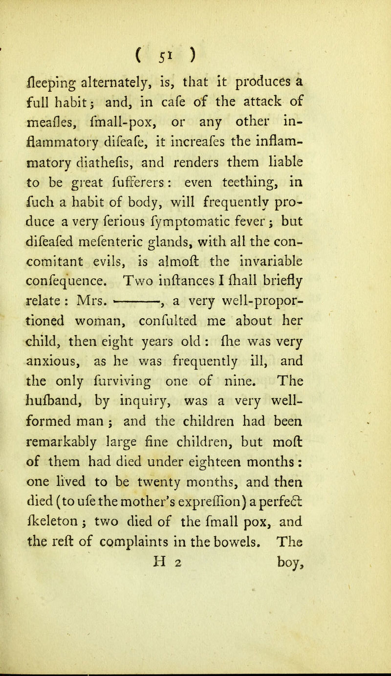 fleeping alternately, is, that it produces a full habit ; and, in cafe of the attack of meafles, fmall-pox, or any other in- flammatory difeafe, it increafes the inflam- matory diathefis, and renders them liable to be great fufferers: even teething, in fuch a habit of body, will frequently pro- duce a very ferious fymptomatic fever; but difeafed mefenteric glands, with all the con- comitant evils, is aimoft the invariable confequence. Two inftances I fhall briefly relate : Mrs. , a very well-propor- tioned woman, confulted me about her child, then eight years old : fhe was very anxious, as he was frequently ill, and the only furviving one of nine. The hufband, by inquiry, was a very well- formed man ; and the children had been remarkably large fine children, but moll: of them had died under eighteen months: one lived to be twenty months, and then died (to ufe the mother's expreffion) a perfeft fkeleton; two died of the fmall pox, and the reft of complaints in the bowels. The H 2 boy,