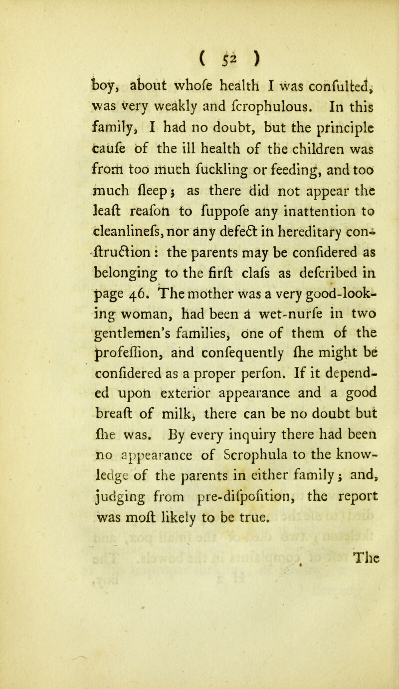 boy, about whofe health I was confulted, was very weakly and fcrophulous. In this family, I had no doubt, but the principle caufe of the ill health of the children was from too much fuckling or feeding, and tod much lleep $ as there did not appear the lead reafoii to fuppofe any inattention to cleanlinefs, nor any defeft in hereditary con- ftruftion : the parents may be confidered as belonging to the firft clafs as defcribed in page 46. The mother was a very good-look- ing woman, had been A wet-nurfe in two gentlemen's families, one of them of the profeflion, and confequently fhe might be confidered as a proper perfon. If it depend- ed upon exterior appearance and a good breaft of milk, there can be no doubt but fhe was. By every inquiry there had been no appearance of Scrophula to the know- ledge of the parents in either family; and, judging from pre-difpofition, the report was molt likely to be true. The