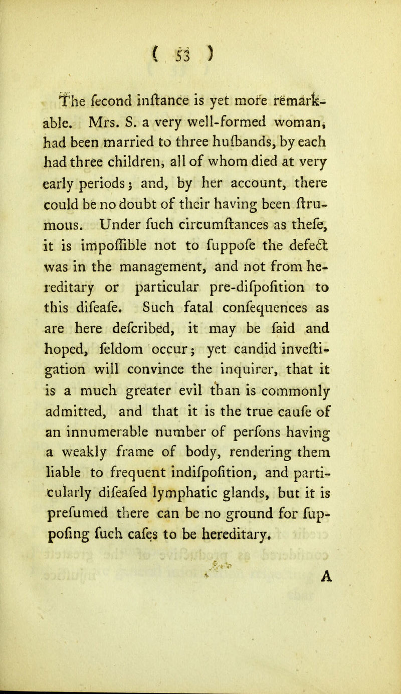 If he fecond inftance is yet more remark- able. Mrs. S. a very well-formed woman, had been married to three huibands, by each had three children, all of whom died at very early periods $ and, by her account, there could be no doubt of their having been ftru- mous. Under fuch circumftances as thefe, it is impoffible not to fuppofe the defe£l was in the management, and not from he- reditary or particular pre-difpofition to this difeafe. Such fatal confequences as are here defcribed, it may be faid and hoped, feldom occur; yet candid invefti- gation will convince the inquirer, that it is a much greater evil than is commonly admitted, and that it is the true caufe of an innumerable number of perfons having a weakly frame of body, rendering them liable to frequent indifpofition, and parti- cularly difeafed lymphatic glands, but it is prefumed there can be no ground for fup- pofing fuch cafes to be hereditary. A