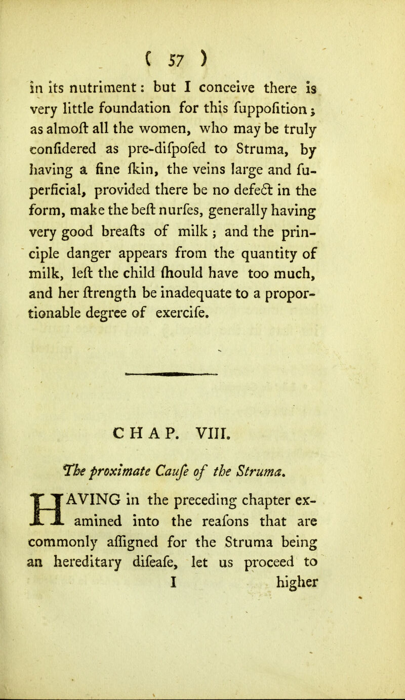 in its nutriment: but I conceive there is very little foundation for this fuppofition; as almoft all the women, who may be truly confidered as pre-difpofed to Struma, by having a fine fkin, the veins large and fu- perficial, provided there be no defeft in the form, make the beft nurfes, generally having very good breafts of milk; and the prin- ciple danger appears from the quantity of milk, left the child fhould have too much, and her ftrength be inadequate to a propor- tionable degree of exercife. CHAP. VIJI. Tke proximate Caufe of the Struma. HAVING in the preceding chapter ex- amined into the reafons that are commonly affigned for the Struma being an hereditary difeafe, let us proceed to I higher