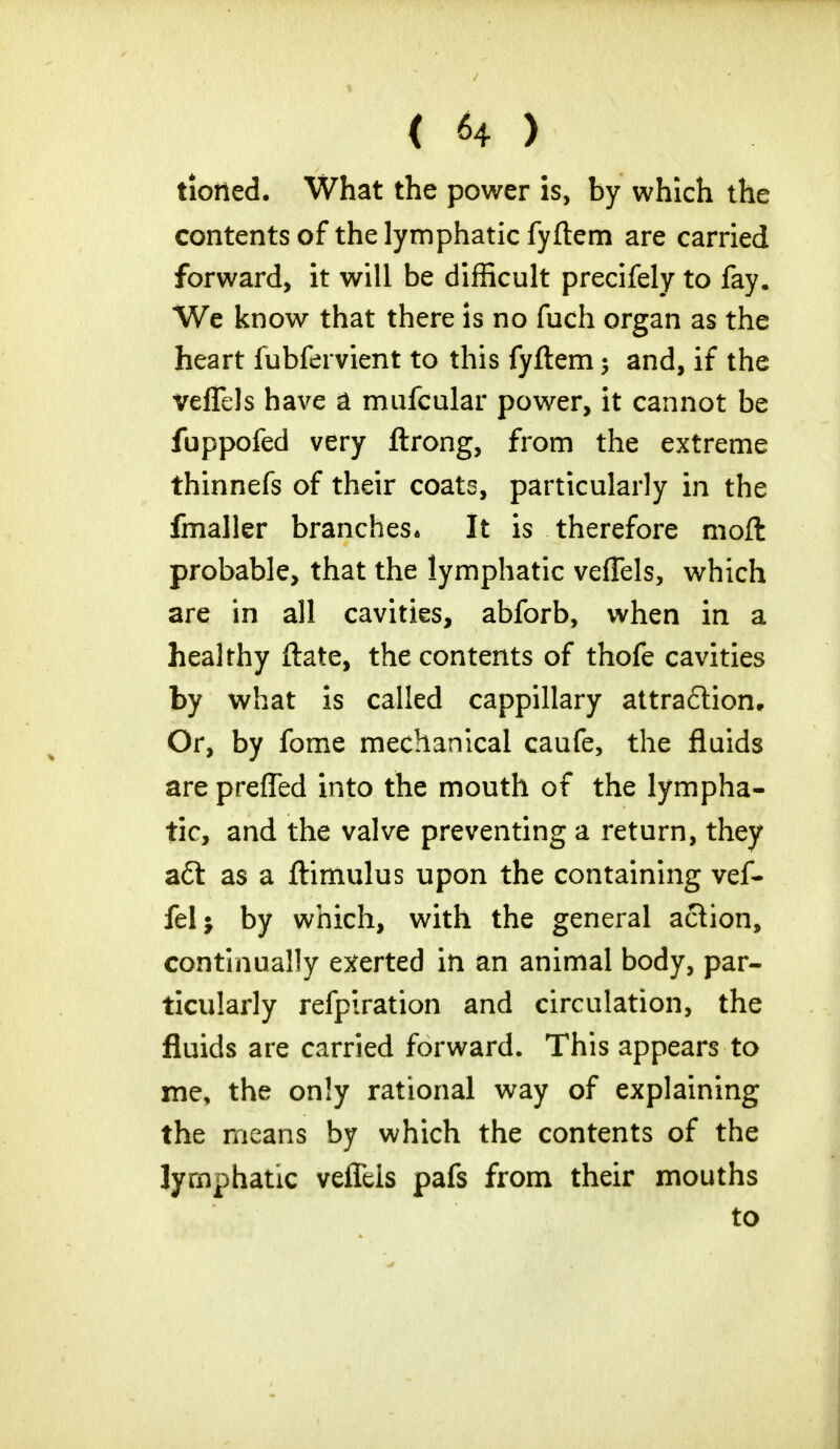 tiotted. What the power is, by which the contents of the lymphatic fyftem are carried forward, it will be difficult precifely to fay. We know that there is no fuch organ as the heart fubfervient to this fyftem ; and, if the veflels have a mufcular power, it cannot be fuppofed very ftrong, from the extreme thinnefs of their coats, particularly in the fmaller branches* It is therefore moft probable, that the lymphatic veflels, which are in all cavities, abforb, when in a healthy ftate, the contents of thofe cavities by what is called cappillary attraction. Or, by fome mechanical caufe, the fluids are prefled into the mouth of the lympha- tic, and the valve preventing a return, they aft as a ftimulus upon the containing vef- fel; by which, with the general action, continually exerted in an animal body, par- ticularly refpiration and circulation, the fluids are carried forward. This appears to me, the only rational way of explaining the means by which the contents of the lymphatic veflels pafs from their mouths to