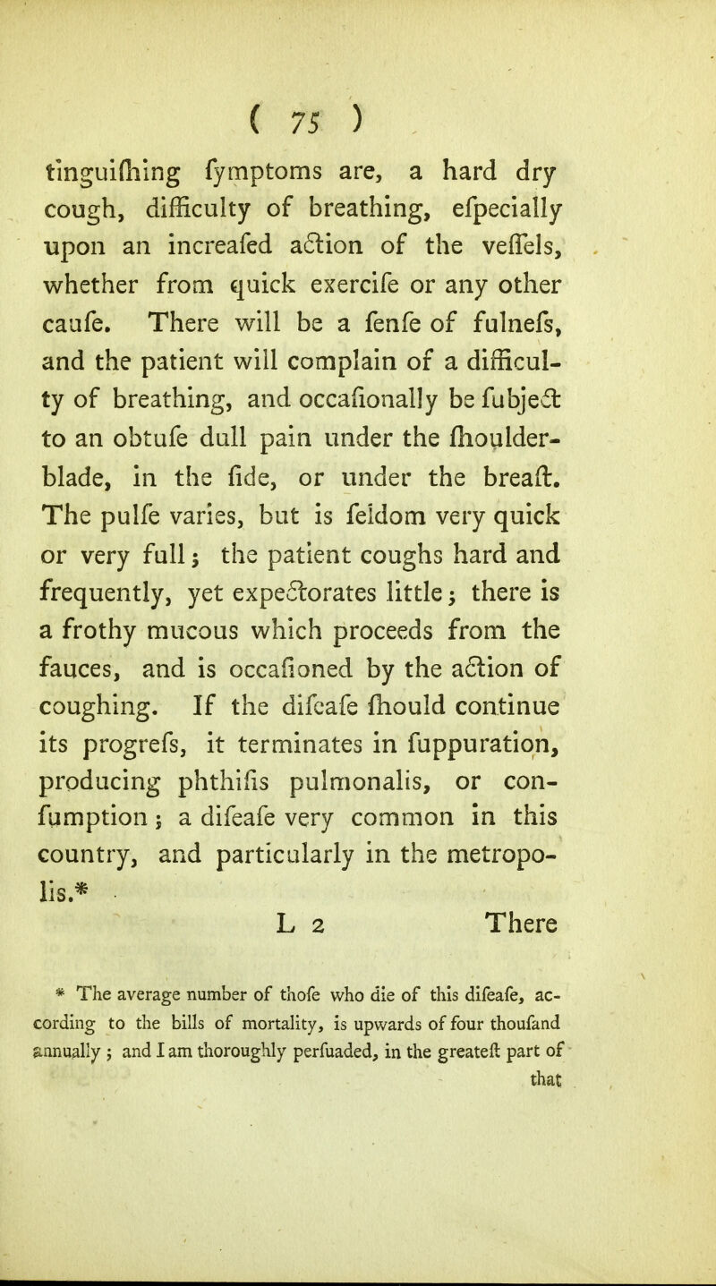 tinguiftiing fymptoms are, a hard dry cough, difficulty of breathing, efpecially upon an increafed aftion of the veflels, whether from quick exercife or any other caufe. There will be a fenfe of fulnefs, and the patient will complain of a difficul- ty of breathing, and occafionally be fubjed to an obtufe dull pain under the fhoulder- blade, in the fide, or under the breaft. The pulfe varies, but is feldom very quick or very full; the patient coughs hard and frequently, yet expectorates little -y there is a frothy mucous which proceeds from the fauces, and is occafioned by the a£iion of coughing. If the difeafe ftiould continue its progrefs, it terminates in fuppuration, producing phthiiis pulmonalis, or con- fumption; a difeafe very common in this country, and particularly in the metropo- lis.* L 2 There * The average number of thofe who die of this difeafe, ac- cording to the bills of mortality, is upwards of four thoufand annually ; and I am thoroughly perfuaded, in the greateft part of that