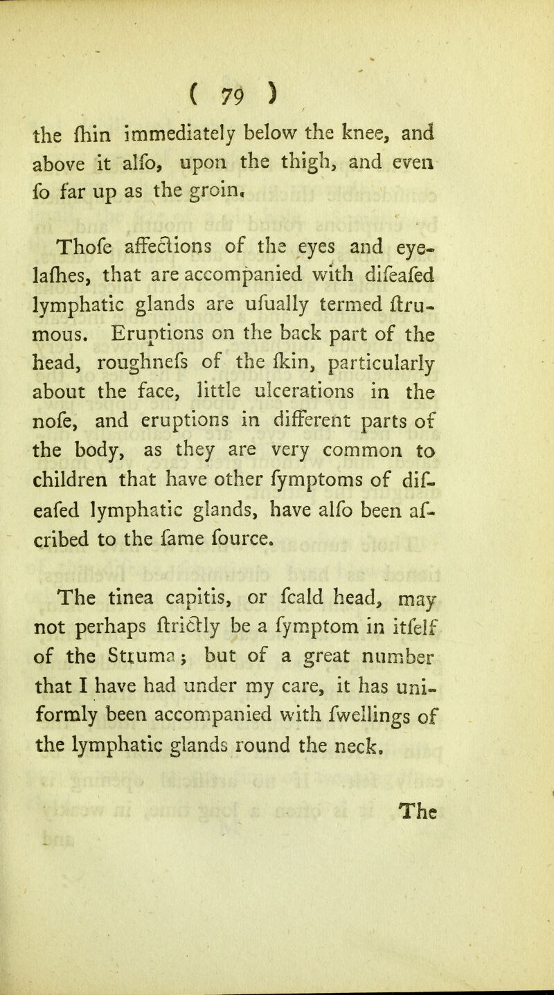 the fliin immediately below the knee, and above it alfo, upon the thigh, and even fo far up as the groin, Thofe affe£lions of the eyes and eye- lafhes, that are accompanied with difeafed lymphatic glands are ufually termed ftru- mous. Eruptions on the back part of the head, roughnefs of the fkin, particularly about the face, little ulcerations in the nofe, and eruptions in different parts of the body, as they are very common to children that have other fymptoms of dif- eafed lymphatic glands, have alfo been af- cribed to the fame fource. The tinea capitis, or fcald head, may not perhaps ftrictly be a fymptom in itfelf of the Sttuma; but of a great number that I have had under my care, it has uni- formly been accompanied with fwellings of the lymphatic glands round the neck.