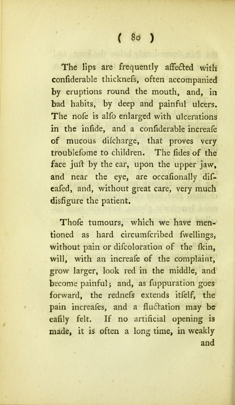 The lips are frequently affe&ed with confiderable thicknefs, often accompanied by eruptions round the mouth, and, in bad habits, by deep and painful ulcers. The nofe is alfo enlarged with ulcerations in the infide, and a confiderable increafe of mucous dilcharge, that proves very troublefome to children. The fides of the face juft by the ear, upon the upper jaw, and near the eye, are occafionally dif- eafed, and, without great care, very much disfigure the patient. Thofe tumours, which we have men- tioned as hard circumfcribed fwellings, without pain or difcoloration of the fkin, will, with an increafe of the complaint, grow larger, look red in the middle, and become painful; and, as fuppuration goes forward, the rednefs extends itfelf, the pain increafes, and a fluftation may be eafily felt. If no artificial opening is made, it is often a long time, in weakly and