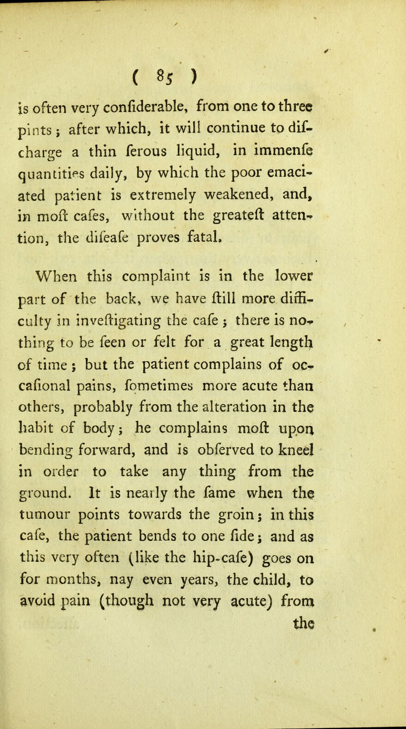 is often very confiderable, from one to three pints; after which, it will continue to dis- charge a thin ferous liquid, in imraenfe quantities daily, by which the poor emaci- ated patient is extremely weakened, and, in moil cafes, without the greateft atten- tion, the difeafe proves fatal, When this complaint is in the lower part of the back, we have ftill more diffi- culty in inveftigating the cafe ; there is no- thing to be feen or felt for a great length of time ; but the patient complains of oc- cafional pains, fometimes more acute than others, probably from the alteration in the habit of body; he complains moft upon bending forward, and is obferved to kneel in order to take any thing from the ground. It is nearly the fame when the tumour points towards the groin $ in this cafe, the patient bends to one fide; and as this very often (like the hip-cafe) goes on for months, nay even years, the child, to avoid pain (though not very acute) from the