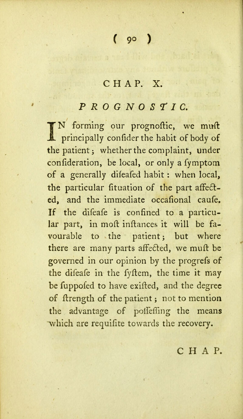 CHAP. X. PROGNOSTIC. IN forming our prognoftic, we muft principally confiderthe habit of body of the patient; whether the complaint, under confideration, be local, or only a fymptom of a generally difeafed habit : when local, the particular fituation of the part affect- ed, and the immediate occafional caufe. If the difeafe is confined to a particu- lar part, in mod inftances it will be fa- vourable to the patient; but where there are many parts affe&ed, we mull be governed in our opinion by the progrefs of the difeafe in the fyftem, the time it may be fuppoied to have exifted, and the degree of ftrength of the patient; not to mention the advantage of polfeffing the means Avhich are requifite towards the recovery. CHAP.