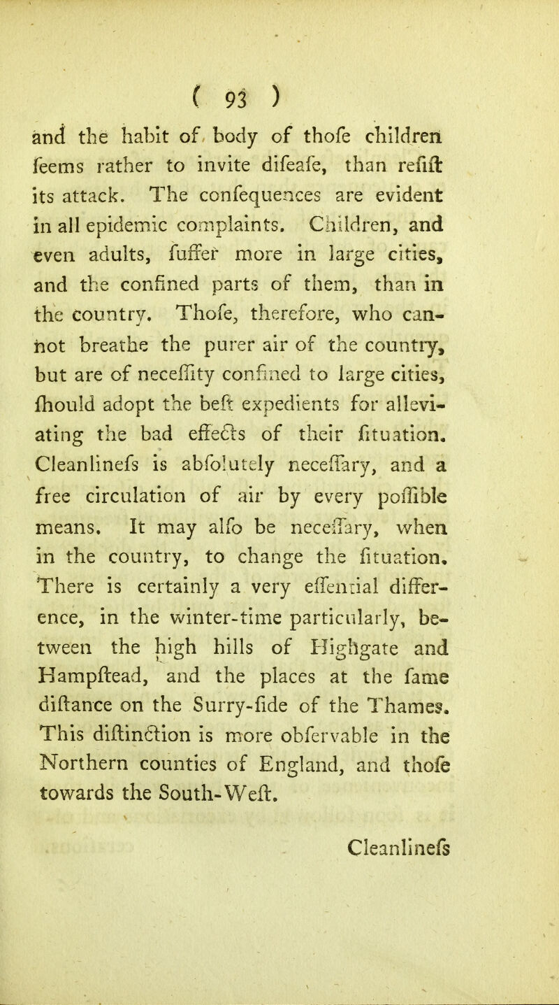 and the habit of body of thofe children feems rather to invite difeafe, than refift its attack. The confequences are evident in all epidemic complaints. Children, and even adults, fuffef more in large cities, and the confined parts of them, than in the country. Thofe, therefore, who can- hot breathe the purer air of the country, but are of neceffity confined to large cities, fhould adopt the beft expedients for allevi- ating the bad effefts of their fituation. Cleanlinefs is abfoiutdy neceflary, and a free circulation of air by every poffible means. It may alfo be neceffary, when in the country, to change the fituation. There is certainly a very effenrial differ- ence, in the winter-time particularly, be- tween the high hills of Highgate and Hampftead, and the places at the fame diftance on the Surry-fide of the Thames* This diftinftion is more obfervable in the Northern counties of England, and thofe towards the South-Weft. Cleanlinefs