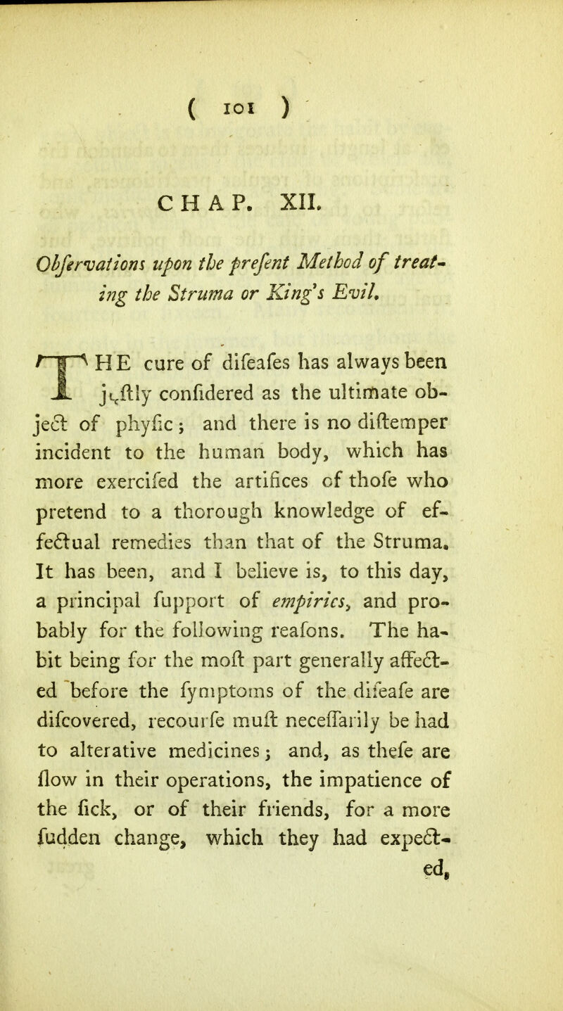 CHAP. XIL Obfirvatiom upon the prefent Method of treat- ing the Struma or King's Evil. TH E cure of difeafes has always been jicftly confidered as the ultimate ob- ject of phyiic ; and there is no diftemper incident to the human body, which has more exercifed the artifices of thofe who pretend to a thorough knowledge of ef- fectual remedies than that of the Struma. It has been, and I believe is, to this day, a principal fupport of empirics^ and pro- bably for the following reafons. The ha- bit being for the moft part generally affect- ed before the fymptoms of the difeafe are difcovered, recourfe muft necefTarily be had to alterative medicines j and, as thefe are flow in their operations, the impatience of the fick, or of their friends, for a more fudden change, which they had expell- ed,