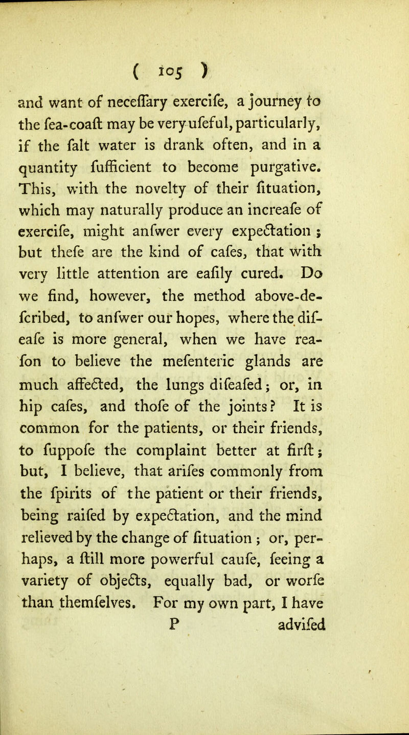 ( ) and want of neceflary exercife, a journey fo the fea-coaft may be very ufeful, particularly, if the fait water is drank often, and in a quantity fufficient to become purgative. This, with the novelty of their fituation, which may naturally produce an increafe of exercife, might anfwer every expeflation ; but thefe are the kind of cafes, that with very little attention are eafily cured. Do we find, however, the method above-de- fcribed, to anfwer our hopes, where the dif- eafe is more general, when we have rea- fon to believe the mefenteric glands are much affe&ed, the lungs difeafed; or, in hip cafes, and thofe of the joints ? It is common for the patients, or their friends, to fuppofe the complaint better at firffc; but, I believe, that arifes commonly from the fpirits of the patient or their friends, being raifed by expectation, and the mind relieved by the change of fituation ; or, per- haps, a ftill more powerful caufe, feeing a variety of objefts, equally bad, or worfe than themfelves. For my own part, I have P advifed