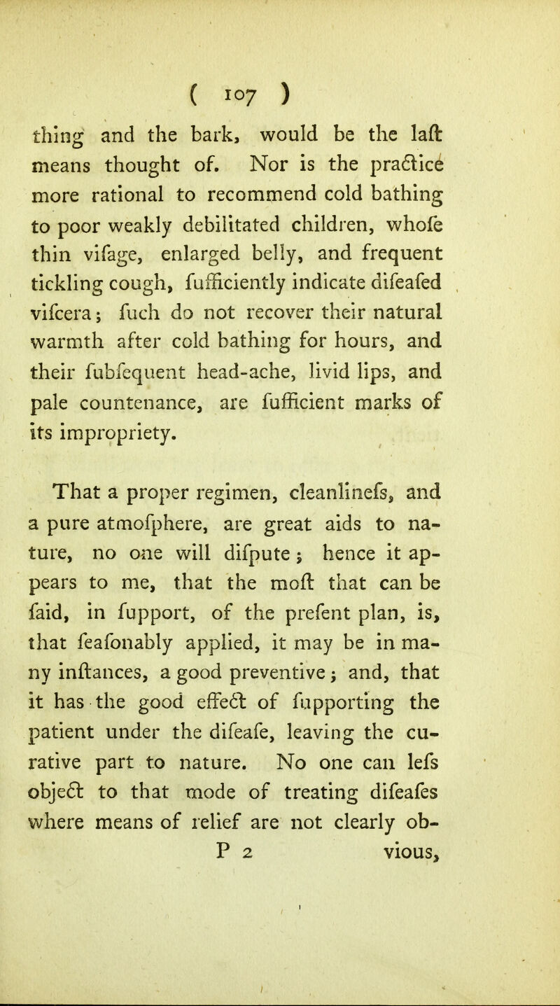 thing and the bark, would be the lafl: means thought of. Nor is the pra&ice more rational to recommend cold bathing to poor weakly debilitated children, whofe thin vifage, enlarged belly, and frequent tickling cough, fufficiently indicate difeafed vifcera; fuch do not recover their natural warmth after cold bathing for hours, and their fubfequent head-ache, livid lips, and pale countenance, are fufficient marks of its impropriety. That a proper regimen, cleanlinefs, and a pure atmofphere, are great aids to na- ture, no one will difpute; hence it ap- pears to me, that the moft that can be faid, in fupport, of the prefent plan, is, that feafonably applied, it may be in ma- ny inftances, a good preventive -y and, that it has the good effeft of fupporting the patient under the difeafe, leaving the cu- rative part to nature. No one can lefs obje£t to that mode of treating difeafes where means of relief are not clearly ob- P 2 vious,