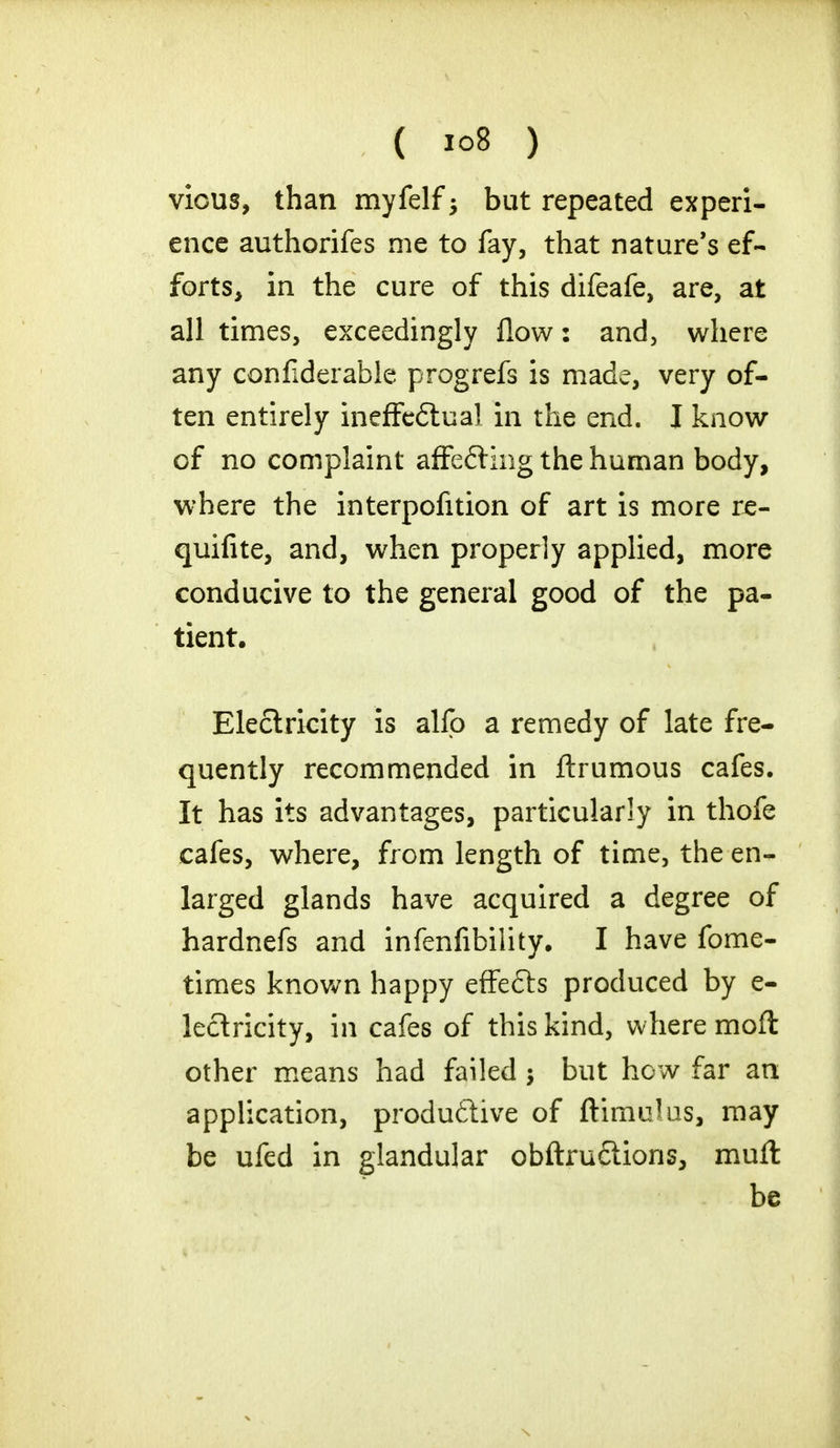 vious, than myfelf 5 but repeated experi- ence authorifes me to fay, that nature's ef- forts, in the cure of this difeafe, are, at all times, exceedingly flow 2 and, where any confiderable progrefs is made, very of- ten entirely ineffedtuai in the end. I know of no complaint afFe£ting the human body, where the interpofition of art is more re- quifite, and, when properly applied, more conducive to the general good of the pa- tient. Electricity is alio a remedy of late fre- quently recommended in ftrumous cafes. It has its advantages, particularly in thofe cafes, where, from length of time, the en- larged glands have acquired a degree of hardnefs and infenfibility. I have fome- times known happy effedts produced by e- lectricity, in cafes of this kind, where mofi other means had failed 5 but how far an application, productive of ftimulus, may be ufed in glandular obftru£tions, muft be