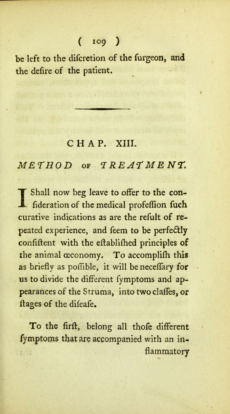 be left to the difcretion of the furgeon, and the defire of the patient. CHAP. XIII. METHOD of TREATMENT. IShall now beg leave to offer to the con- fideration of the medical profeffion fuch curative indications as are the refult of re- peated experience, and feem to be perfeftly confident with the eftablifhed principles of the animal ceconomy. To accomplifli this as briefly as poffible, it will be neceffary for lis to divide the different fymptoms and ap- pearances of the Struma, into two claffes, or ftages of the difeafe. To the firft, belong all thofe different fymptoms that are accompanied with an in- flammatory