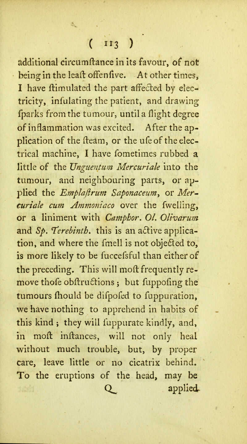 additional circumftance in its favour, of not being iri the leaft offenfive. At other times, I have ftimulated the part affected by elec- tricity, infulating the patient, and drawing fparks from the tumour, until a flight degree of inflammation was excited. After the ap- plication of the fleam, or the ufeof the elec- trical machine, I have fometimes rubbed a little of the Unguentum Mer curt ale into the tumour, and neighbouring parts, or ap- plied the Emplaftrum Saponaceum, or Mer- curials cum Ammoniaco over the fweliing, or a liniment with Camphor. 01. Olivdrum and Sp. Terebinth, this is an active applica- tion, and where the fir.ell is not objected to, is more likely to be fuccefsful than either of the preceding. This will moft frequently re- move thofe obftructions; but fuppofing the tumours fhould be difpofed to fuppuration, we have nothing to apprehend in habits of this kind ; they wiil fappurate kindly, and, in moft inftances, will not only heal without much trouble, but, by proper care, leave little or no cicatrix behind. To the eruptions of the head, may be applied