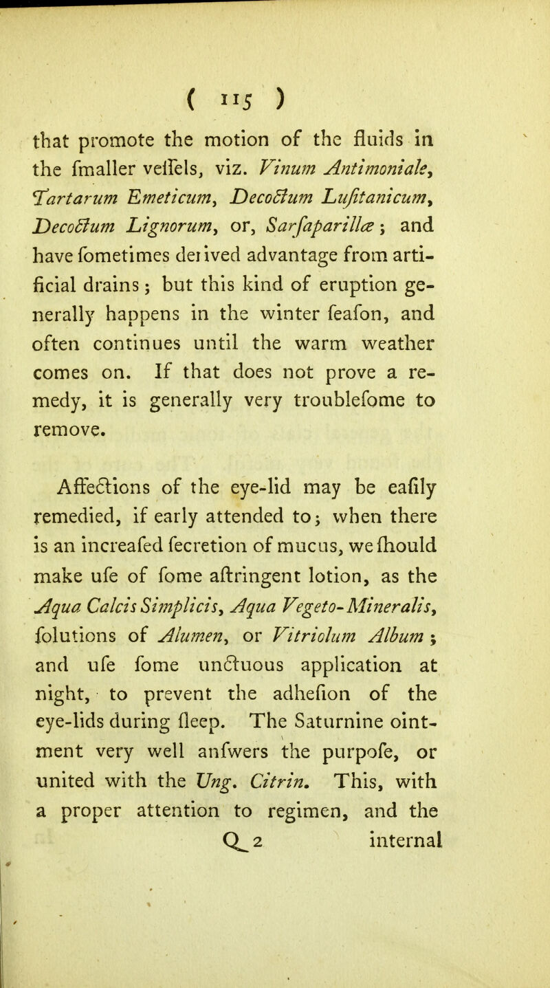 that promote the motion of the fluids in the fmaller veifels, viz. Vinum Antimoniak, ^art arum Emeticum> DecoBum Lufitanicumy DecoBum Ltgnorum> or, Sarfaparillce; and have fometimes derived advantage from arti- ficial drains; but this kind of eruption ge- nerally happens in the winter feafon, and often continues until the warm weather comes on. If that does not prove a re- medy, it is generally very troublefome to remove. Afteftions of the eye-lid may be eafily remedied, if early attended to; when there is an increafed fecretion of mucus, we (hould make ufe of fome aftringent lotion, as the Aqua Calcis Simplicis, Aqua Vegeto-Miner alis> folutions of Alumen^ or Vitriolam Album ; and ufe fome unftuous application at night, to prevent the adhefion of the eye-lids during deep. The Saturnine oint- ment very well anfwers the purpofe, or united with the JJng. Citrin. This, with a proper attention to regimen, and the