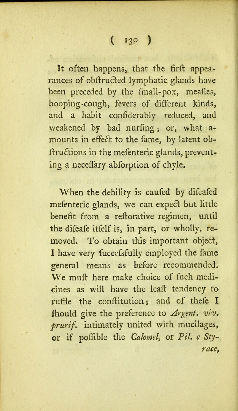( *3° ) It often happens, that the firft appea- rances of obftrufted lymphatic glands have been preceded by the fmall-pox, meafles, hooping-cough, fevers of different kinds, and a habit confiderably reduced, and weakened by bad nurfing; or, what a- mounts in effe£t to the fame, by latent ob- ftruflions in the mefenteric glands, prevent- ing a neceffary abforption of chyle. When the debility is caufed by difeafed mefenteric glands, we can expefl but little benefit from a reftorative regimen, until the difeafe itfelf is, in part, or wholly, re- moved. To obtain this important objeil, I have very fuccefsfully employed the fame general means as before recommended. We rauft here make choice of fuch medi- cines as will have the leaft tendency to ruffle the conftitution j and of thefe I ihould give the preference to Argent, viv. prurif. intimately united with mucilages, or if pofTible the Calomel, or PiL e Sty- race,