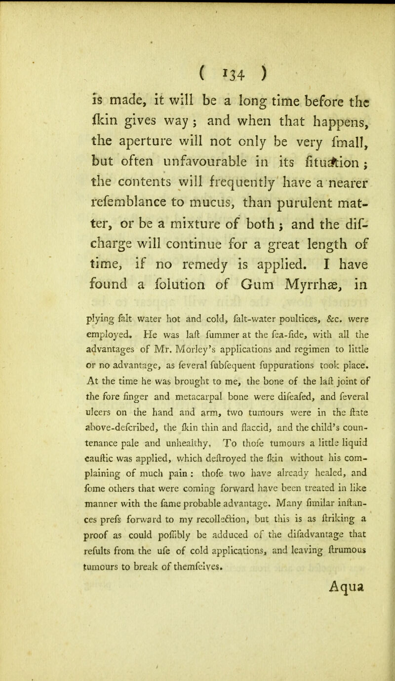 Is made, it will be a long time before the flcin gives way ; and when that happens, the aperture will not only be very fmall, but often unfavourable in its fitu^tion ; the contents will frequently have a nearer refemblance to mucus, than purulent mat- ter, or be a mixture of both and the dif- charge will continue for a great length of time, if no remedy is applied. I have found a folution of Gum Myrrhae, in plying fait water hot and cold, fak-water poultices, &c. were employed. He was laft fummer at the fea-fide, with all the advantages of Mr. Morley's applications and regimen to little or no advantage, as feveral fubfequent fuppurations took place. At the time he was brought to me, the bone of the laft joint of the fore finger and metacarpal bone were difeafed, and feveral ulcers on the hand and arm, two tumours were in the Itate above-defcribed, the fkin thin and flaccid, and the child's coun- tenance pale and unhealthy, To thofe tumours a little liquid cauftic was applied, which deilroyed the fkin without his com- plaining of much pain : thofe two have already healed, and feme others that were coming forward have been treated in like manner with the fame probable advantage. Many fimilar inftan- ces prefs forward to my recollection, but this is as fTriking a proof as could pofiibly be adduced of the difadvantage that refults from the ufe of cold applications, and leaving ftrumous tumours to break of themfelves. Aqua