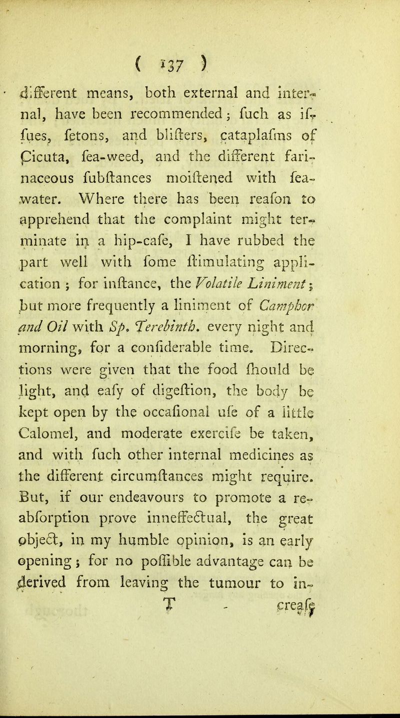 different means, both external and inter- nal, have been recommended 5 fuch as ifr fues, fetons, and blifters, cataplafms of Cicuta, lea-weed, and the different fari- naceous fubftances moiftened with fea- water. Where there has been reafon to apprehend that the complaint might ter- minate in a hip-cafe, I have rubbed the part well with fome ilimulating appli- cation ; for inftance, the Volatile Liniment ; jbut more frequently a liniment of Camphor and Oil with Sp> terebinth, every night and morning, for a confiderable time. Direc- tions were given that the food fhould be light, and eafy of digeftion, the body be kept open by the occafionai ule of a little Calomel, and moderate exercife be taken, and with fuch other internal medicines as the different circumftances might require. But, if our endeavours to promote a re- abforption prove inneffeftual, the great pbje6t, in my humble opinion, is an early opening $ for no poffible advantage can be derived from leaving the tumour to in- T - creafe