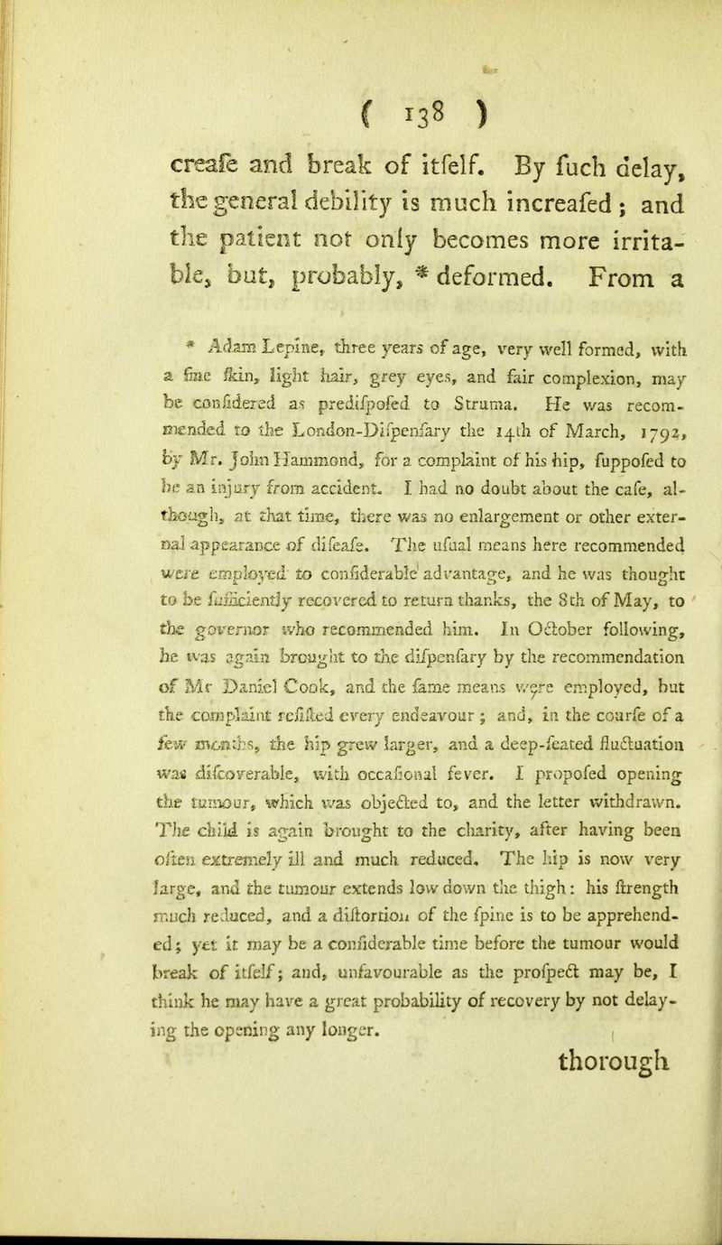 C 13s ) creafe and break of itfelf. By fuch delay, the general debility is much increafed ; and the patient not only becomes more irrita- ble, but, probably, * deformed. From a * Adam Ltplnet three years of age, very well formed, with a fine &in, light hair, grey eyes, and fair complexion, may be confidered as predifpofed to Struma. He v/as recom- mended to the London-Diipenfary the 14th of March, 1792, by Mr. John Hammond, for a complaint of his hip, fuppofed to be an injury from accident. I had no doubt about the cafe, al- T&oagh, at chat time, there was no enlargement or other exter- nal appearance of difeafe. The uftfal means here recommended itftfe employed to considerable' advantage, and he was thought to be flimcientjy recovered to return thanks, the 8 th of May, to t|e goi-ernoT who recommended him. In October following, he was again brought to the difpenfary by the recommendation of Mr Daniel Cook, and the fame means were employed, but the complaint refilled every endeavour ; and, in the courfe of a few months, the hip grew larger, and a deep-feated fluctuation was discoverable- with occajSoaal fever. I propofed opening the tmmur, which was objected to, and the letter withdrawn. The chili is again brought to the charity, after having been often extremely ill and much reduced. The hip is now very large, and the tumour extends low down the thigh: his ftrength much reduced, and a diftortion of the fpine is to be apprehend- ed ; yet it may be a considerable time before the tumour would break of itfelf; and, unfavourable as the profpect may be, I think he may have a great probability of recovery by not delay- ing the opening any longer. , thorough
