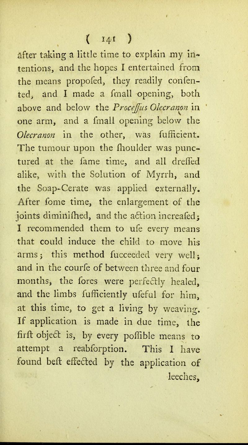 after taking a little time to explain my in- tentions, and the hopes I entertained from the means propofed, they readily confen- tedi and I made a fmall opening, both above and below the Procejfus Olecranon in one arm, and a fmall opening below the Olecranon in the other, was fufficient. The tumour upon the flioulder was punc- tured at the fame time, and all drafted alike, with the Solution of Myrrh, and the Soap-Cerate was applied externally. After fome time, the enlargement of the joints dimiiiifhed, and the aftion increafed^ I recommended them to ufe every means that could induce the child to move his arms; this method fucceeded very well; and in the courfe of between three and four months, the fores were perfectly healed, and the limbs fufficiently ufeful for him, at this time, to get a living by weaving. - If application is made in due time, the firft objedt is, by every poffible means to attempt a reabforption. This I have found beft effetted by the application of leeches,