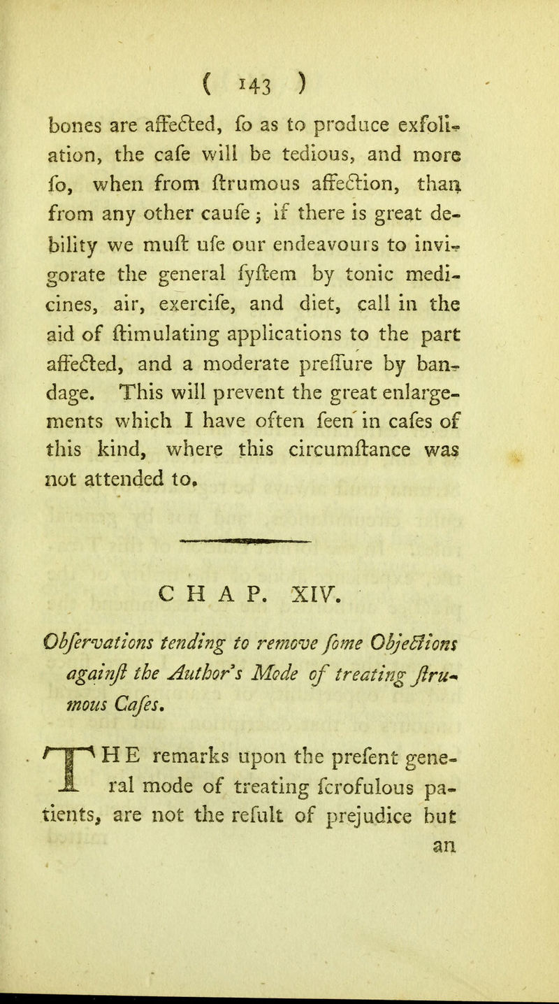 bones are affe&ed, fo as to produce exfolU ation, the cafe wili be tedious, and more fo, when from ftrumous affe&ion, than, from any other caufe ; if there is great de- bility we muffc ufe our endeavours to invi- gorate the general fyftem by tonic medi- cines, air, exercife, and diet, call in the aid of Simulating applications to the part affe&ed, and a moderate preffure by ban- dage. This will prevent the great enlarge- ments which I have often feen in cafes of this kind, where this circumftance was not attended to. CHAP. XIV. Qbfervations tending to remove fome Objeffiions againfi the Author s Mode of treating Jlru^ mom Cafes. I | * H E remarks upon the prefent gene- A ral mode of treating fcrofulous pa- tients, are not the refult of prejudice but an