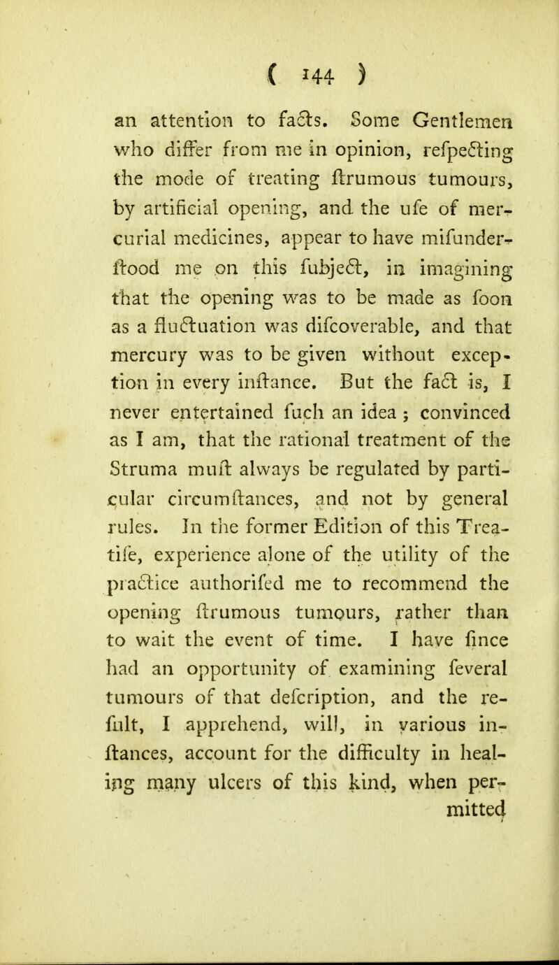 an attention to facts. Some Gentlemen who differ from me in opinion, refpefting the mode of treating ftrumous tumours, by artificial opening, and the ufe of nier^- curial medicines, appear to have mifunder- ftood me on this fubjeCt, in imagining that the opening was to be made as foon as a fluctuation was difcoverable, and that mercury was to be given without excep- tion in every inftance. But the fact is, I never entertained fuch an idea ; convinced as I am, that the rational treatment of the Struma muft always be regulated by parti- cular circumftances, and not by general rules. In the former Edition of this Trea- tife, experience alone of the utility of the pia£tice authorifed me to recommend the opening ftrumous tumours, rather than to wait the event of time. I have fince had an opportunity of examining feveral tumours of that defcription, and the re- fult, I apprehend, will, in various in- ftances, account for the difficulty in heal- ing many ulcers of this kind, when per- mitted