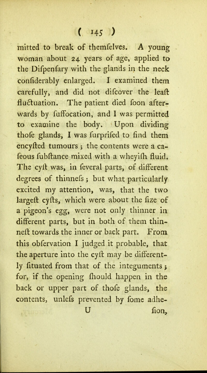 mitted to break of themfelves. A young woman about 24 years of age, applied to the Difpenfary with the glands in the neck confiderably enlarged. I examined them carefully, and did not difcover the leaft fluctuation. The patient died foon after- wards by fuffocation, and I was permitted to examine the body. Upon dividing thofe glands, I was furprifed to find them encyfted tumours ; the contents were a ca- feous fubftance mixed with a wheyifh fluid. The cyft was, in feveral parts, of different degrees of thinnefs; but what particularly excited my attention, was, that the two largeft cyfts, which were about the fize of a pigeon's egg, were not only thinner in different parts, but in both of them thin- neft towards the inner or back part. From this obfervation I judged it probable, that the aperture into the cyft may be different- ly fituated from that of the integuments for, if the opening fliould happen in the back or upper part of thofe glands, the contents, unlefs prevented by fome adhc- U fion,