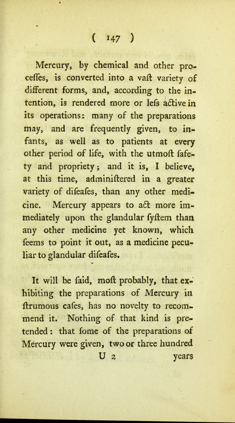 Mercury, by chemical and other pro- cefles, is converted into a vaft variety of different forms, and, according to the in- tention, is rendered more or lefs a&ivein its operations: many of the preparations may, and are frequently given, to in- fants, as well as to patients at every other period of life, with the utmoft fafe- ty and propriety; and it is, I believe, at this time, adminiftered in a greater variety of difeafes, than any other medi- cine. Mercury appears to aft more im- mediately upon the glandular fyftem than any other medicine yet known, which feems to point it out, as a medicine pecu- liar to glandular difeafes. It will be faid, raoft probably, that ex- hibiting the preparations of Mercury in ftrumous cafes, has no novelty to recom- mend it. Nothing of that kind is pre- tended : that fome of the preparations of Mercury were given, two or three hundred U 2 years