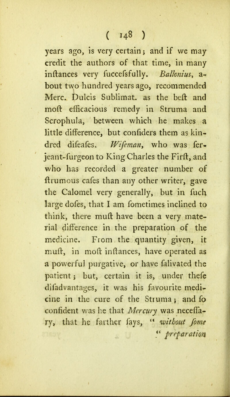 years ago, is very certain; and if we may credit the authors of that time, in many inftances very fuccefsfully. Ballonius, a- bout two hundred years ago, recommended Merc. Dulcis SublimaL as the bell and moft efficacious remedy in Struma and Scrophula, between which he makes a little difference, but confiders them as kin- dred difeafes* Wifeman, who was fer- jeant-furgeon to King Charles the Firft, and who has recorded a greater number of ftrumous cafes than any other writer, gave the Calomel very generally, but in fuch large dofes, that I am fometimes inclined to think, there muft have been a very mate- rial difference in the preparation of the medicine. From the quantity given, it muff, in moft inftances, have operated as a powerful purgative, or have falivated the patient; but, certain it is, under thefe difadvantages, it was his favourite medi- cine in the cure of the Struma \ and fo confident was he that Mercury was necefla- ry, that he farther fays,  without fome