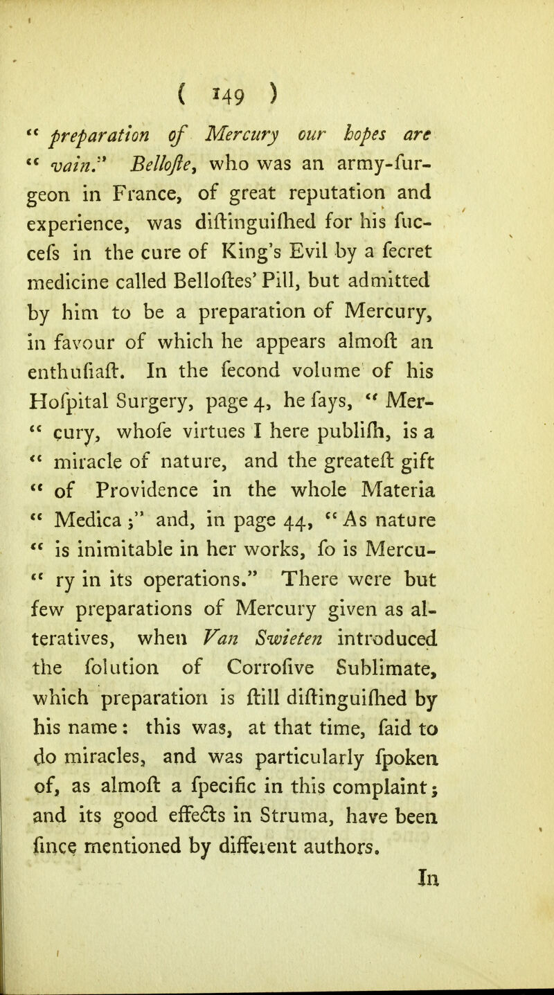( *49 )  preparation of Mercury our hopes arc  vain. Bellofte, who was an army-fur- geon in France, of great reputation and experience, was diftinguifhed for his fuc- cefs in the cure of King's Evil by a fecret medicine called Belloftes' Pill, but admitted by him to be a preparation of Mercury, in favour of which he appears almofl: an enthufiaft. In the fecond volume of his Hofpital Surgery, page 4, he fays,  Mer-  cury, whofe virtues I here publifh, is a  miracle of nature, and the greateft gift  of Providence in the whole Materia  Medica 5 and, in page 44, cc As nature tc is inimitable in her works, fo is Mercu- <c ry in its operations, There were but few preparations of Mercury given as al- teratives, when Van Swieten introduced the folution of Corrofive Sublimate, which preparation is ftill diftinguiflied by his name : this was, at that time, faid to do miracles, and was particularly fpoken of, as almoft a fpecific in this complaint; and its good effe£ts in Struma, have been fince mentioned by different authors. In