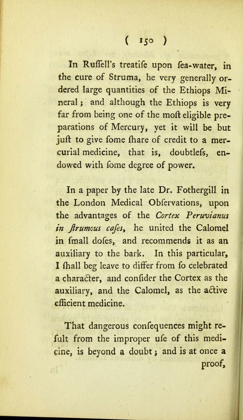 ( '5° ) In RufTell's treatife upon fea-water, in the cure of Struma, he very generally or- dered large quantities of the Ethiops Mi- neral ; and although the Ethiops is very far from being one of the moft eligible pre- parations of Mercury, yet it will be but juft to give fome (hare of credit to a mer- curial medicine, that is, doubtlefs, en- dowed with fome degree of power. In a paper by the late Dr. Fothergill in the London Medical Obfervations, upon the advantages of the Cortex Peruvianus in Jirumous cafes, he united the Calomel in fmall dofes, and recommends it as an auxiliary to the bark. In this particular, I fhall beg leave to differ from fo celebrated a character, and confider the Cortex as the auxiliary, and the Calomel, as the a&ive efficient medicine. That dangerous confequences might re- fult from the improper ufe of this medi- cine, is beyond a doubt and is at once a proof,